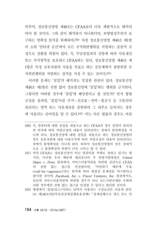 法曹 2013․12(Vol.687)154
비추어, 정보통신망법 제48조는 CFAA보다 더욱 제한적으로 해석되
어야 할 것이다. 그와 같이 해석하지 아니한다면, 죄형법정주의가 요
구하는 명확성 원칙을 위배하여,100) 자칫 정보통신망법 제48조 제1항
이 소위 ‘인터넷 공간’에서 모든 규칙위반행위를 처벌하는 포괄적 규
정으로 전환될 위험이 있다. 즉, 무단침입죄의 전통에 따라 사유재산
또는 사적영역을 보호하는 CFAA와는 달리, 정보통신망법 제48조 제
1항은 특정 공유자원의 사용을 목표로 하는 공동체에서 광범위한 규
칙위반행위를 처벌하는 성격을 가질 수 있는 것이다.101)
이러한 문제는 ‘침입’의 해석과도 밀접한 관련이 있다. 정보통신망
제48조 제1항은 권한 없이 정보통신망에 ‘침입’하는 행위를 금지한다.
그렇다면 어떠한 경우에 ‘침입’에 해당한다고 볼 것인가? 먼저 형법
규정을 살피면, ‘침입’이란 주거ㆍ건조물ㆍ선박ㆍ항공기 등 구분되어
관리되는 영역 또는 사유재산을 침범하여 그 내부로 들어가는 경우
에 사용되는 단어임을 알 수 있다.102) 이는 다른 법률의 경우도 마찬
100) 즉, 컴퓨터에 대한 침입을 내용으로 하는 CFAA의 경우 컴퓨터 관리자
의 의사에 따라 처벌규정의 내용이 달라진다는 점에서 불명확성을 지
니게 되나, 정보통신망에 대한 침입을 내용으로 하는 정보통신망법의
경우 공유자원에 대한 이용규칙에 따라 처벌규정이 내용이 달라진다는
점에서 불명확성을 지니게 된다. 따라서 정보통신망법의 경우 상대적
으로 그 불명확성의 위험이 더욱 크다고 할 수 있다.
101) 비록 CFAA는 정보통신망이 아닌 컴퓨터를 객체로 정하고 있기는 하
지만, 이러한 우려 때문에 캘리포니아 주 연방지방법원은 United
States v. Drew 판결에서, 서비스이용약관을 위반한 것만으로 CFAA
의 권한 없는 접근을 인정한다면, ‘막연하기 때문에 무효
(void-for-vagueness)’라는 원칙에 따라 헌법상 문제점을 야기한다고
판시한 것이며, Facebook, Inc. v. Power Ventures, Inc. 판결에서도,
단순히 서비스이용약관에 위반한 경우가 아닌 코드기반규제를 우회하
려한 경우에만 권한 없는 접근을 인정할 수 있다고 판단한 것이다.
102) 형법에서 ‘침입(侵入)’이라는 단어가 사용되는 구성요건은 다음과 같다.
(1) 제140조의2(부동산강제집행효용침해): “강제집행으로 명도 또는 인
 