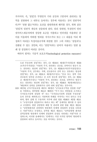 硏究論文 155
가지이다. 즉, ‘침입’은 무엇인가 기타 공간과 구분되어 관리되는 영
역을 침범하여 그 내부로 들어가는 경우에 사용되는 것이 일반적이
다.103) ‘권한 없는’이라는 요건을 광범위하게 해석할 경우, 위와 같은
‘침입’의 일반적 개념과 상충하게 된다. 달리 말하면, 특정인이 인터
넷서비스제공자에게 정당한 요금을 지불하고 인터넷을 사용하던 중
이를 이용하여 어떠한 범죄를 저지르거나 또는 (그 내용을 미리 확
정하기 어려운) 특정이용규칙에 위반한 경우 그의 지위는 ‘침입자’로
전환될 수 있는 것인바, 이는 ‘침입’이라는 단어가 사용되는 일반 용
례 상 상정하기 어려운 것이다.
따라서 필자는 기술적 보호조치(technological protection measures)
도된 부동산에 침입”하는 경우, (2) 제319조 제1항(주거침입)과 제320
조(특수주거침입): “사람의 주거, 관리하는 건조물, 선박이나 항공기 또
는 점유하는 방실에 침입”하는 경우, (3) 제330조(야간주거침입절도):
“사람의 주거, 간수하는 저택, 건조물이나 선박 또는 점유하는 방실에
침입”하는 경우, (4) 제331조 제1항(특수절도) “문호 또는 장벽 기타
건조물의 일부를 손괴하고 전 조의 장소에 침입”하는 경우, (5) 제334
조 제1항(특수강도) “사람의 주거, 관리하는 건조물, 선박이나 항공기
또는 점유하는 방실에 침입”하는 경우, (6) 제340조 제1항(해상강도)
“해상에서 선박을 강취하거나 선박 내에 침입”하는 경우이다.
103) 예컨대, 군사기밀보호법 제17조 제1항은 “군사보호구역을 침입한 사람”
을 처벌하고, 경비업법 제14조 제8항은 “무기 또는 폭발물을 소지하고
국가중요시설에 침입한 자” 또는 “국가중요시설에 침입한 무장간첩”
등의 경우를 제외하고는 사람에게 위해를 끼쳐서는 아니 된다고 규정
하며, 형의 집행 및 수용자의 처우에 관한 법률 제100조 제2항 제5호
도 “교정시설에 침입하거나 하려고 하는 때” 강제력을 행사할 수 있다
고 규정한다. 한편 감염병의 예방 및 관리에 관한 법률 제2조 제13호
는 “감염병환자란 감염병의 병원체가 인체에 침입하여 증상을 나타내
는 사람”이라고 규정하고, 검역법 제2조 제3호도 “검역감염병 환자란
검역감염병 병원체가 인체에 침입하여 증상을 나타내는 사람”이라 규
정하는바, 이러한 용례에서도 ‘인체’라는 가장 사적인 영역에 ‘병원체’가
침범하여 내부로 들어가는 것을 의미하는 것이다.
 