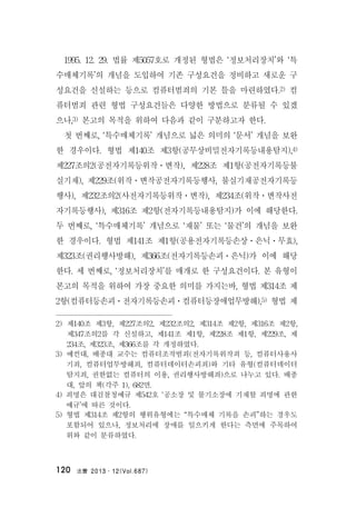 法曹 2013․12(Vol.687)120
1995. 12. 29. 법률 제5057호로 개정된 형법은 ‘정보처리장치’와 ‘특
수매체기록’의 개념을 도입하여 기존 구성요건을 정비하고 새로운 구
성요건을 신설하는 등으로 컴퓨터범죄의 기본 틀을 마련하였다.2) 컴
퓨터범죄 관련 형법 구성요건들은 다양한 방법으로 분류될 수 있겠
으나,3) 본고의 목적을 위하여 다음과 같이 구분하고자 한다.
첫 번째로, ‘특수매체기록’ 개념으로 넓은 의미의 ‘문서’ 개념을 보완
한 경우이다. 형법 제140조 제3항(공무상비밀전자기록등내용탐지),4)
제227조의2(공전자기록등위작ㆍ변작), 제228조 제1항(공전자기록등불
실기재), 제229조(위작ㆍ변작공전자기록등행사, 불실기재공전자기록등
행사), 제232조의2(사전자기록등위작ㆍ변작), 제234조(위작ㆍ변작사전
자기록등행사), 제316조 제2항(전자기록등내용탐지)가 이에 해당한다.
두 번째로, ‘특수매체기록’ 개념으로 ‘재물’ 또는 ‘물건’의 개념을 보완
한 경우이다. 형법 제141조 제1항(공용전자기록등손상ㆍ은닉ㆍ무효),
제323조(권리행사방해), 제366조(전자기록등손괴ㆍ은닉)가 이에 해당
한다. 세 번째로, ‘정보처리장치’를 매개로 한 구성요건이다. 본 유형이
본고의 목적을 위하여 가장 중요한 의미를 가지는바, 형법 제314조 제
2항(컴퓨터등손괴ㆍ전자기록등손괴ㆍ컴퓨터등장애업무방해),5) 형법 제
2) 제140조 제3항, 제227조의2, 제232조의2, 제314조 제2항, 제316조 제2항,
제347조의2를 각 신설하고, 제141조 제1항, 제228조 제1항, 제229조, 제
234조, 제323조, 제366조를 각 개정하였다.
3) 예컨대, 배종대 교수는 컴퓨터조작범죄(전자기록위작죄 등, 컴퓨터사용사
기죄, 컴퓨터업무방해죄, 컴퓨터데이터손괴죄)와 기타 유형(컴퓨터데이터
탐지죄, 권한없는 컴퓨터의 이용, 권리행사방해죄)으로 나누고 있다. 배종
대, 앞의 책(각주 1), 682면.
4) 죄명은 대검찰청예규 제542호 ‘공소장 및 불기소장에 기재할 죄명에 관한
예규’에 따른 것이다.
5) 형법 제314조 제2항의 행위유형에는 “특수매체 기록을 손괴”하는 경우도
포함되어 있으나, 정보처리에 장애를 일으키게 한다는 측면에 주목하여
위와 같이 분류하였다.
 