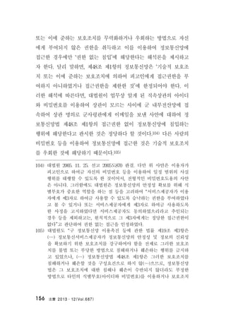 法曹 2013․12(Vol.687)156
또는 이에 준하는 보호조치를 무력화하거나 우회하는 방법으로 자신
에게 부여되지 않은 권한을 취득하고 이를 이용하여 정보통신망에
접근한 경우에만 ‘권한 없는 침입’에 해당한다는 해석론을 제시하고
자 한다. 달리 말하면, 제48조 제1항의 정보통신망은 ‘기술적 보호조
치 또는 이에 준하는 보호조치에 의하여 피고인에게 접근권한을 부
여하지 아니하였거나 접근권한을 제한한 것’에 한정되어야 한다. 이
러한 해석에 따른다면, 대법원이 업무상 알게 된 직속상관의 아이디
와 비밀번호를 이용하여 상관이 모르는 사이에 군 내부전산망에 접
속하여 상관 명의로 군사령관에게 이메일을 보낸 사안에 대하여 정
보통신망법 제48조 제1항의 접근권한 없이 정보통신망에 침입하는
행위에 해당한다고 판시한 것은 정당하다 할 것이다.104) 다른 사람의
비밀번호 등을 이용하여 정보통신망에 접근한 것은 기술적 보호조치
를 우회한 것에 해당하기 때문이다.105)
104) 대법원 2005. 11. 25. 선고 2005도870 판결. 다만 위 사안은 이용자가
피고인으로 하여금 자신의 비밀번호 등을 이용하여 일정 범위의 사실
행위를 대행할 수 있도록 한 것이어서, 전형적인 비밀번호도용의 사안
은 아니다. 그러함에도 대법원은 정보통신망의 안정성 확보를 위해 식
별부호가 중요한 역할을 하는 점 등을 고려하여 “서비스제공자가 이용
자에게 제3자로 하여금 사용할 수 있도록 승낙하는 권한을 부여하였다
고 볼 수 있거나 또는 서비스제공자에게 제3자로 하여금 사용하도록
한 사정을 고지하였다면 서비스제공자도 동의하였으리라고 추인되는
경우 등을 제외하고는, 원칙적으로 그 제3자에게는 정당한 접근권한이
없다”고 판단하여 권한 없는 접근을 인정하였다.
105) 대법원도 “구 정보통신망 이용촉진 등에 관한 법률 제19조 제3항은
(…) 정보통신서비스제공자가 정보통신망의 안정성 및 정보의 신뢰성
을 확보하기 위한 보호조치를 강구하여야 함을 전제로 그러한 보호조
치를 불법 또는 부당한 방법으로 침해하거나 훼손하는 행위를 금지하
고 있었으나, (…) 정보통신망법 제48조 제1항은 그러한 보호조치를
침해하거나 훼손할 것을 구성요건으로 하지 않(…)으므로, 정보통신망
법은 그 보호조치에 대한 침해나 훼손이 수반되지 않더라도 부정한
방법으로 타인의 식별부호(아이디와 비밀번호)를 이용하거나 보호조치
 