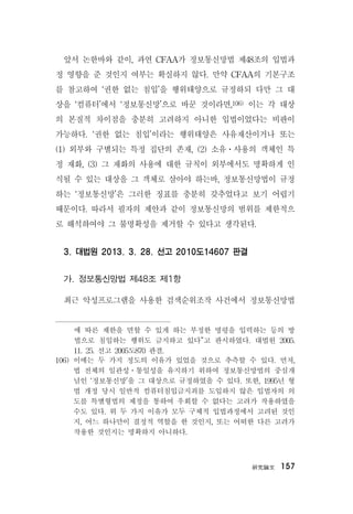 硏究論文 157
앞서 논한바와 같이, 과연 CFAA가 정보통신망법 제48조의 입법과
정 영향을 준 것인지 여부는 확실하지 않다. 만약 CFAA의 기본구조
를 참고하여 ‘권한 없는 침입’을 행위태양으로 규정하되 다만 그 대
상을 ‘컴퓨터’에서 ‘정보통신망’으로 바꾼 것이라면,106) 이는 각 대상
의 본질적 차이점을 충분히 고려하지 아니한 입법이었다는 비판이
가능하다. ‘권한 없는 침입’이라는 행위태양은 사유재산이거나 또는
(1) 외부와 구별되는 특정 집단의 존재, (2) 소유ㆍ사용의 객체인 특
정 재화, (3) 그 재화의 사용에 대한 규칙이 외부에서도 명확하게 인
식될 수 있는 대상을 그 객체로 삼아야 하는바, 정보통신망법이 규정
하는 ‘정보통신망’은 그러한 징표를 충분히 갖추었다고 보기 어렵기
때문이다. 따라서 필자의 제안과 같이 정보통신망의 범위를 제한적으
로 해석하여야 그 불명확성을 제거할 수 있다고 생각된다.
3. 대법원 2013. 3. 28. 선고 2010도14607 판결
가. 정보통신망법 제48조 제1항
최근 악성프로그램을 사용한 검색순위조작 사건에서 정보통신망법
에 따른 제한을 면할 수 있게 하는 부정한 명령을 입력하는 등의 방
법으로 침입하는 행위도 금지하고 있다”고 판시하였다. 대법원 2005.
11. 25. 선고 2005도870 판결.
106) 이에는 두 가지 정도의 이유가 있었을 것으로 추측할 수 있다. 먼저,
법 전체의 일관성ㆍ통일성을 유지하기 위하여 정보통신망법의 중심개
념인 ‘정보통신망’을 그 대상으로 규정하였을 수 있다. 또한, 1995년 형
법 개정 당시 일반적 컴퓨터침입금지죄를 도입하지 않은 입법자의 의
도를 특별형법의 제정을 통하여 우회할 수 없다는 고려가 작용하였을
수도 있다. 위 두 가지 이유가 모두 구체적 입법과정에서 고려된 것인
지, 어느 하나만이 결정적 역할을 한 것인지, 또는 어떠한 다른 고려가
작용한 것인지는 명확하지 아니하다.
 