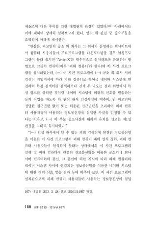 法曹 2013․12(Vol.687)158
제48조에 대한 주목할 만한 대법원의 판결이 있었다.107) 아래에서는
이에 대하여 상세히 살펴보고자 한다. 먼저 위 판결 중 중요부분을
요약하여 아래에 제시한다.
“원심은, 피고인의 공소 외 회사는 그 회사가 운영하는 웹사이트에
서 컴퓨터 사용자들이 무료프로그램을 다운로드받을 경우 악성프로
그램이 몰래 숨겨진 ‘ActiveX’를 필수적으로 설치하도록 유도하는 방
법으로 그들의 컴퓨터(이하 ‘피해 컴퓨터’라 한다)에 이 사건 프로그
램을 설치하였는데, (…) 이 사건 프로그램이 (…) 공소 외 회사 서버
컴퓨터 작업지시에 따라 피해 컴퓨터로 하여금 네이버 시스템에 연
결하여 특정 검색어를 검색하거나 검색 후 나오는 결과 화면에서 특
정 링크를 클릭한 것처럼 네이버 시스템에 허위의 신호를 발송하는
등의 작업을 하도록 한 원심 판시 인정사실에 비추어, 위 피고인이
정당한 접근권한 없이 또는 허용된 접근권한을 초과하여 피해 컴퓨
터 사용자들이 사용하는 정보통신망을 침입한 사실을 인정할 수 있
다는 이유로, (…) 이 부분 공소사실에 대하여 유죄를 선고한 제1심
판결을 그대로 유지하였다.”
“(…) 원심 판시에서 알 수 있는 피해 컴퓨터에 연결된 정보통신망
을 이용한 이 사건 프로그램의 피해 컴퓨터 내의 설치 경위, 피해 컴
퓨터 사용자들이 인식하지 못하는 상태에서의 이 사건 프로그램의
실행 및 피해 컴퓨터에 연결된 정보통신망을 이용한 공소외 1 회사
서버 컴퓨터와의 통신, 그 통신에 의한 지시에 따라 피해 컴퓨터와
네이버 시스템 사이에 연결되는 정보통신망을 이용한 네이버 시스템
에 대한 허위 신호 발송 결과 등에 비추어 보면, 이 사건 프로그램이
설치됨으로써 피해 컴퓨터 사용자들이 사용하는 정보통신망에 침입
107) 대법원 2013. 3. 28. 선고 2010도14607 판결.
 