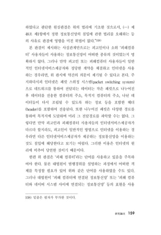 硏究論文 159
하였다고 판단한 원심판결은 위의 법리에 기초한 것으로서, (…) 제
48조 제1항에서 정한 정보통신망의 침입에 관한 법리를 오해하는 등
의 사유로 판결에 영향을 미친 위법이 없다.”108)
본 판결이 제시하는 사실관계만으로는 피고인이나 소위 ‘피해컴퓨
터’ 사용자들이 사용하는 정보통신망이 어떠한 종류의 것이었는지 명
확하지 않다. 그러나 만약 피고인 또는 피해컴퓨터 사용자들이 일반
적인 인터넷서비스제공자와 정당한 계약을 체결하고 인터넷을 사용
하는 경우라면, 위 판시에 약간의 의문이 제기될 수 있다고 본다. 주
지하다시피 인터넷은 패킷 스위칭 시스템(packet switching system)
으로 네트워크를 통하여 전달되는 데이터는 작은 패킷으로 나누어진
후 데이터를 전송한 컴퓨터의 주소, 목적지 컴퓨터의 주소, 나뉜 데
이터들이 다시 조립될 수 있도록 하는 정보 등을 포함한 헤더
(header)를 포함하여 전송된다. 또한 나누어진 패킷은 다양한 경로를
통하여 목적지에 도달하며 미리 그 전달경로를 파악할 수는 없다. 그
렇다면 만약 피고인과 피해컴퓨터 사용자들의 인터넷서비스제공자가
다르다 할지라도, 피고인이 일반적인 방법으로 인터넷을 이용하는 경
우라면 다른 인터넷서비스제공자가 제공하는 정보통신망을 이용하는
것도 침입에 해당한다고 보기는 어렵다. 그러한 이용은 인터넷의 원
리에 비추어 당연한 것이기 때문이다.
한편 위 판결은 ‘피해 컴퓨터’라는 단어를 사용하고 있음을 주목하
여야 한다. 물론 대법원이 범행경위를 설명하는 과정에서 어떠한 객
체를 특정할 필요가 있어 위와 같은 단어를 사용하였을 수도 있다.
그러나 대법원이 ‘피해 컴퓨터에 연결된 정보통신망’ 또는 ‘피해 컴퓨
터와 네이버 시스템 사이에 연결되는 정보통신망’ 등의 표현을 사용
108) 밑줄은 필자가 부가한 것이다.
 