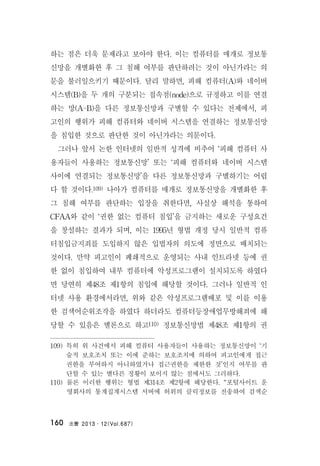法曹 2013․12(Vol.687)160
하는 점은 더욱 문제라고 보아야 한다. 이는 컴퓨터를 매개로 정보통
신망을 개별화한 후 그 침해 여부를 판단하려는 것이 아닌가라는 의
문을 불러일으키기 때문이다. 달리 말하면, 피해 컴퓨터(A)와 네이버
시스템(B)을 두 개의 구분되는 접속점(node)으로 규정하고 이를 연결
하는 망(A-B)을 다른 정보통신망과 구별할 수 있다는 전제에서, 피
고인의 행위가 피해 컴퓨터와 네이버 시스템을 연결하는 정보통신망
을 침입한 것으로 판단한 것이 아닌가라는 의문이다.
그러나 앞서 논한 인터넷의 일반적 성격에 비추어 ‘피해 컴퓨터 사
용자들이 사용하는 정보통신망’ 또는 ‘피해 컴퓨터와 네이버 시스템
사이에 연결되는 정보통신망’을 다른 정보통신망과 구별하기는 어렵
다 할 것이다.109) 나아가 컴퓨터를 매개로 정보통신망을 개별화한 후
그 침해 여부를 판단하는 입장을 취한다면, 사실상 해석을 통하여
CFAA와 같이 ‘권한 없는 컴퓨터 침입’을 금지하는 새로운 구성요건
을 창설하는 결과가 되며, 이는 1995년 형법 개정 당시 일반적 컴퓨
터침입금지죄를 도입하지 않은 입법자의 의도에 정면으로 배치되는
것이다. 만약 피고인이 폐쇄적으로 운영되는 사내 인트라넷 등에 권
한 없이 침입하여 내부 컴퓨터에 악성프로그램이 설치되도록 하였다
면 당연히 제48조 제1항의 침입에 해당할 것이다. 그러나 일반적 인
터넷 사용 환경에서라면, 위와 같은 악성프로그램배포 및 이를 이용
한 검색어순위조작을 하였다 하더라도 컴퓨터등장애업무방해죄에 해
당할 수 있음은 별론으로 하고110) 정보통신망법 제48조 제1항의 권
109) 특히 위 사건에서 피해 컴퓨터 사용자들이 사용하는 정보통신망이 ‘기
술적 보호조치 또는 이에 준하는 보호조치에 의하여 피고인에게 접근
권한을 부여하지 아니하였거나 접근권한을 제한한 것’인지 여부를 판
단할 수 있는 별다른 정황이 보이지 않는 점에서도 그러하다.
110) 물론 이러한 행위는 형법 제314조 제2항에 해당한다. “포털사이트 운
영회사의 통계집계시스템 서버에 허위의 클릭정보를 전송하여 검색순
 