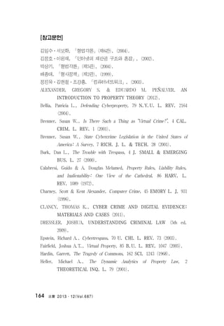 法曹 2013․12(Vol.687)164
[참고문헌]
김일수ㆍ서보학, 「형법각론」(제6판), (2004).
김정호ㆍ이원재, 「인터넷의 재산권 구조와 혼잡」, (2002).
박상기, 「형법각론」(제5판), (2004).
배종대, 「형사정책」(제2판), (1999).
정진욱ㆍ김현철ㆍ조강홍, 「컴퓨터네트워크」, (2003).
ALEXANDER, GREGORY S. & EDUARDO M. PEÑALVER, AN
INTRODUCTION TO PROPERTY THEORY (2012).
Bellia, Patricia L., Defending Cyberproperty, 79 N.Y.U. L. REV. 2164
(2004).
Brenner, Susan W., Is There Such a Thing as “Virtual Crime?”, 4 CAL.
CRIM. L. REV. 1 (2001).
Brenner, Susan W., State Cybercrime Legislation in the United States of
America: A Survey, 7 RICH. J. L. & TECH. 28 (2001).
Burk, Dan L., The Trouble with Trespass, 4 J. SMALL & EMERGING
BUS. L. 27 (2000).
Calabresi, Guido & A. Douglas Melamed, Property Rules, Liability Rules,
and Inalienability: One View of the Cathedral, 86 HARV. L.
REV. 1089 (1972).
Charney, Scott & Kent Alexander, Computer Crime, 45 EMORY L. J. 931
(1996).
CLANCY, THOMAS K., CYBER CRIME AND DIGITAL EVIDENCE:
MATERIALS AND CASES (2011).
DRESSLER, JOSHUA, UNDERSTANDING CRIMINAL LAW (5th ed.
2009).
Epstein, Richard A., Cybertrespass, 70 U. CHI. L. REV. 73 (2003).
Fairfield, Joshua A.T., Virtual Property, 85 B.U. L. REV. 1047 (2005).
Hardin, Garrett, The Tragedy of Commons, 162 SCI. 1243 (1968).
Heller, Michael A., The Dynamic Analytics of Property Law, 2
THEORETICAL INQ. L. 79 (2001).
 