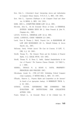 硏究論文 165
Kerr, Orin S., Cybercrime’s Scope: Interpreting Access and Authorization
in Computer Misuse Statutes, 78 N.Y.U. L. REV. 1596 (2003).
Kerr, Orin S., Vagueness Challenges to the Computer Fraud and Abuse
Act, 94 MINN. L. REV. 1561 (2010).
KERR, ORIN S., COMPUTER CRIME LAW (2d ed. 2009).
Klevorick, Alvin K., On the Economic Theory of Crime, in CRIMINAL
JUSTICE: NOMOS XXVII 289 (J. Rolan Pennock & John W.
Chapman eds., 1985).
LAFAVE, WAYNE R., CRIMINAL LAW (3d ed. 2000).
LESSIG, LAWRENCE, CODE: VERSION 2.0 (2006).
Lueck, Dean & Thomas J. Miceli, Property Law, in HANDBOOK OF
LAW AND ECONOMICS 183 (A. Mitchell Polinsky & Steven
Shavell, eds., 2007).
McGowan, David, Website Access: The Case for Consent, 35 LOY. U.
CHI. L.J. 341 (2003).
Merrill, Thomas W., The Demsetz Thesis and the Evolution of Property
Rights, 31 J. LEGAL STUD. S331 (2002).
Merrill, Thomas W. & Henry E. Smith, Optimal Standardization in the
Law of Property: The Numerus Clausus Principle, 110 YALE L.
J. 1 (2000).
MERRILL, THOMAS W. & HENRY E. SMITH, PROPERTY:
PRINCIPLES AND POLICIES (2007).
Olivenbaum, Joseph M., CTRL-ALT-DEL: Rethinking Federal Computer
Crime Legislation, 27 SETON HALL L. REV. 574 (1997).
O’Rourke, Maureen A., Property Rights and Competition on the Internet:
In Search of an Appropriate Analogy, 16 BERKELEY TECH. L.
J. 561 (2001).
OSTROM, ELINOR, GOVERNING THE COMMONS: THE
EVOLUTION OF INSTITUTIONS FOR COLLECTIVE
ACTION (1990).
Posner, Richard A., An Economic Theory of the Criminal Law, 85
 