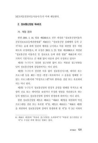 硏究論文 121
347조의2(컴퓨터등사용사기)가 이에 해당한다.
2. 정보통신망법 제48조
가. 개정 경과
한편 2001. 1. 16. 법률 제6360호로 전부 개정된 “정보통신망이용촉
진및정보보호등에관한법률” 제48조는 “정보통신망 침해행위 등의 금
지”라는 표제 하에 일련의 행위를 금지하고 이를 위반할 경우 처벌
하도록 규정하였고, 위 규정은 2013. 3. 23. 법률 제11690호로 개정된
“정보통신망 이용촉진 및 정보보호 등에 관한 법률” 제48조에 이르
기까지 기본적으로 큰 변화 없이 다음과 같이 규정하고 있다.6)
제1항: 누구든지 정당한 접근권한 없이 또는 허용된 접근권한을
넘어 정보통신망에 침입하여서는 아니 된다.
제2항: 누구든지 정당한 사유 없이 정보통신시스템, 데이터 또는
프로그램 등을 훼손ㆍ멸실ㆍ변경ㆍ위조하거나 그 운용을 방해할 수
있는 프로그램(이하 “악성프로그램”이라 한다)을 전달 또는 유포하여
서는 아니 된다.
제3항: 누구든지 정보통신망의 안정적 운영을 방해할 목적으로 대
량의 신호 또는 데이터를 보내거나 부정한 명령을 처리하도록 하는
등의 방법으로 정보통신망에 장애가 발생하게 하여서는 아니 된다.
한편 정보통신망법 제71조 제9호는 “제48조 제2항을 위반하여 악성
프로그램을 전달 또는 유포한 자”를, 제71조 제10호는 “제48조 제3항
을 위반하여 정보통신망에 장애가 발생하게 한 자”를 각 5년 이하의
6) 제48조 제1항에 “허용된 접근권한을 초과하여”가 “허용된 접근권한을 넘
어”로 수정된 외에 별다른 변화는 없다.
 