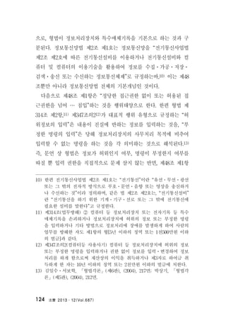 法曹 2013․12(Vol.687)124
으로, 형법이 정보처리장치와 특수매체기록을 기본으로 하는 것과 구
분된다. 정보통신망법 제2조 제1호는 정보통신망을 “전기통신사업법
제2조 제2호에 따른 전기통신설비를 이용하거나 전기통신설비와 컴
퓨터 및 컴퓨터의 이용기술을 활용하여 정보를 수집ㆍ가공ㆍ저장ㆍ
검색ㆍ송신 또는 수신하는 정보통신체제”로 규정하는바,10) 이는 제48
조뿐만 아니라 정보통신망법 전체의 기본개념인 것이다.
다음으로 제48조 제1항은 “정당한 접근권한 없이 또는 허용된 접
근권한을 넘어 … 침입”하는 것을 행위태양으로 한다. 한편 형법 제
314조 제2항,11) 제347조의212)가 대표적 행위 유형으로 규정하는 “허
위정보의 입력”은 내용이 진실에 반하는 정보를 입력하는 것을, “부
정한 명령의 입력”은 당해 정보처리장치의 사무처리 목적에 비추어
입력할 수 없는 명령을 하는 것을 각 의미하는 것으로 해석된다.13)
즉, 문언 상 형법은 정보가 허위인지 여부, 명령이 부정한지 여부를
따질 뿐 입력 권한을 직접적으로 문제 삼지 않는 반면, 제48조 제1항
10) 한편 전기통신사업법 제2조 제1호는 “전기통신”이란 “유선ㆍ무선ㆍ광선
또는 그 밖의 전자적 방식으로 부호ㆍ문언ㆍ음향 또는 영상을 송신하거
나 수신하는 것”이라 정의하며, 같은 법 제2조 제2호는, “전기통신설비”
란 “전기통신을 하기 위한 기계ㆍ기구ㆍ선로 또는 그 밖에 전기통신에
필요한 설비를 말한다”고 규정한다.
11) 제314조(업무방해) ② 컴퓨터 등 정보처리장치 또는 전자기록 등 특수
매체기록을 손괴하거나 정보처리장치에 허위의 정보 또는 부정한 명령
을 입력하거나 기타 방법으로 정보처리에 장애를 발생하게 하여 사람의
업무를 방해한 자도 제1항의 형[5년 이하의 징역 또는 1천500만원 이하
의 벌금]과 같다.
12) 제347조의2(컴퓨터등 사용사기) 컴퓨터 등 정보처리장치에 허위의 정보
또는 부정한 명령을 입력하거나 권한 없이 정보를 입력ㆍ변경하여 정보
처리를 하게 함으로써 재산상의 이익을 취득하거나 제3자로 하여금 취
득하게 한 자는 10년 이하의 징역 또는 2천만원 이하의 벌금에 처한다.
13) 김일수ㆍ서보학, 「형법각론」(제6판), (2004), 217면; 박상기, 「형법각
론」(제5판), (2004), 212면.
 