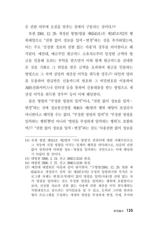 硏究論文 125
은 권한 여부에 초점을 맞추는 점에서 구분되는 것이다.14)
또한 2001. 12. 29. 개정된 형법(법률 제6543호)은 제347조의2의 행
위태양으로 “권한 없이 정보를 입력ㆍ변경”하는 것을 추가하였는바,
이는 주로 ‘진정한 정보의 권한 없는 사용’의 경우를 의미한다고 해
석된다. 예컨대, 예금주인 현금카드 소유자로부터 일정한 금액의 현
금을 인출해 오라는 부탁을 받으면서 이와 함께 현금카드를 건네받
은 것을 기화로 그 위임을 받은 금액을 초과하여 현금을 인출하는
방법으로 그 차액 상당의 재산상 이익을 취득한 경우,15) 타인의 명의
를 모용하여 발급받은 신용카드의 번호와 그 비밀번호를 이용하여
ARS전화서비스나 인터넷 등을 통하여 신용대출을 받는 방법으로 재
산상 이익을 취득한 경우16) 등이 이에 해당한다.
물론 형법의 “부정한 명령의 입력”이나, “권한 없이 정보를 입력ㆍ
변경”하는 것에 정보통신망법 제48조 제1항의 행위 태양이 포섭되지
아니한다고 해석할 수는 없다. “부정한 명령의 입력”은 ‘부정한 명령을
입력하는 행위’뿐만 아니라 ‘명령을 부정하게 입력하는 행위’도 포함하
며,17) “권한 없이 정보를 입력ㆍ변경”하는 것도 ‘사용권한 없이 정보를
14) 또한 형법 제314조 제2항의 ‘기타 방법’은 컴퓨터에 대한 가해수단으로
그 작동에 직접 영향을 미치는 일체의 행위를 의미하므로, 단순히 권한
없이 컴퓨터에 어떠한 정보ㆍ명령을 입력하는 것만으로는 이에 해당하
기 어렵다 할 것이다.
15) 대법원 2006. 3. 24. 선고 2005도3516 판결.
16) 대법원 2006. 7. 27. 선고 2006도3126 판결.
17) 예컨대 대법원은 다음과 같이 판시한다. “구형법(2001. 12. 29. 법률 제
6543호로 개정되기 전의 것) 제347조의2 규정의 입법취지와 목적은 프
로그램 자체는 변경(조작)함이 없이 명령을 입력(사용)할 권한 없는 자
가 명령을 입력하는 것도 부정한 명령을 입력하는 행위에 포함한다고
보아, 진실한 자료의 권한 없는 사용에 의한 재산상 이익 취득행위도
처벌대상으로 삼으려는 것이었음을 알 수 있고, 오히려 그러한 범죄유
형이 프로그램을 구성하는 개개의 명령을 부정하게 변경, 삭제, 추가하
 