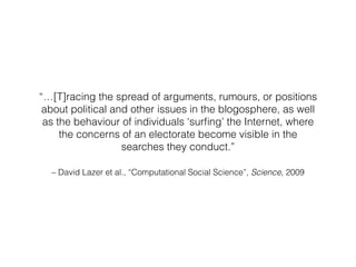 – David Lazer et al., “Computational Social Science”, Science, 2009
“…[T]racing the spread of arguments, rumours, or posit...