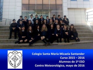Colegio Santa María Micaela Santander
Curso 2015 – 2016
Alumnos de 1º ESO
Centro Meteorológico, mayo de 2016
 