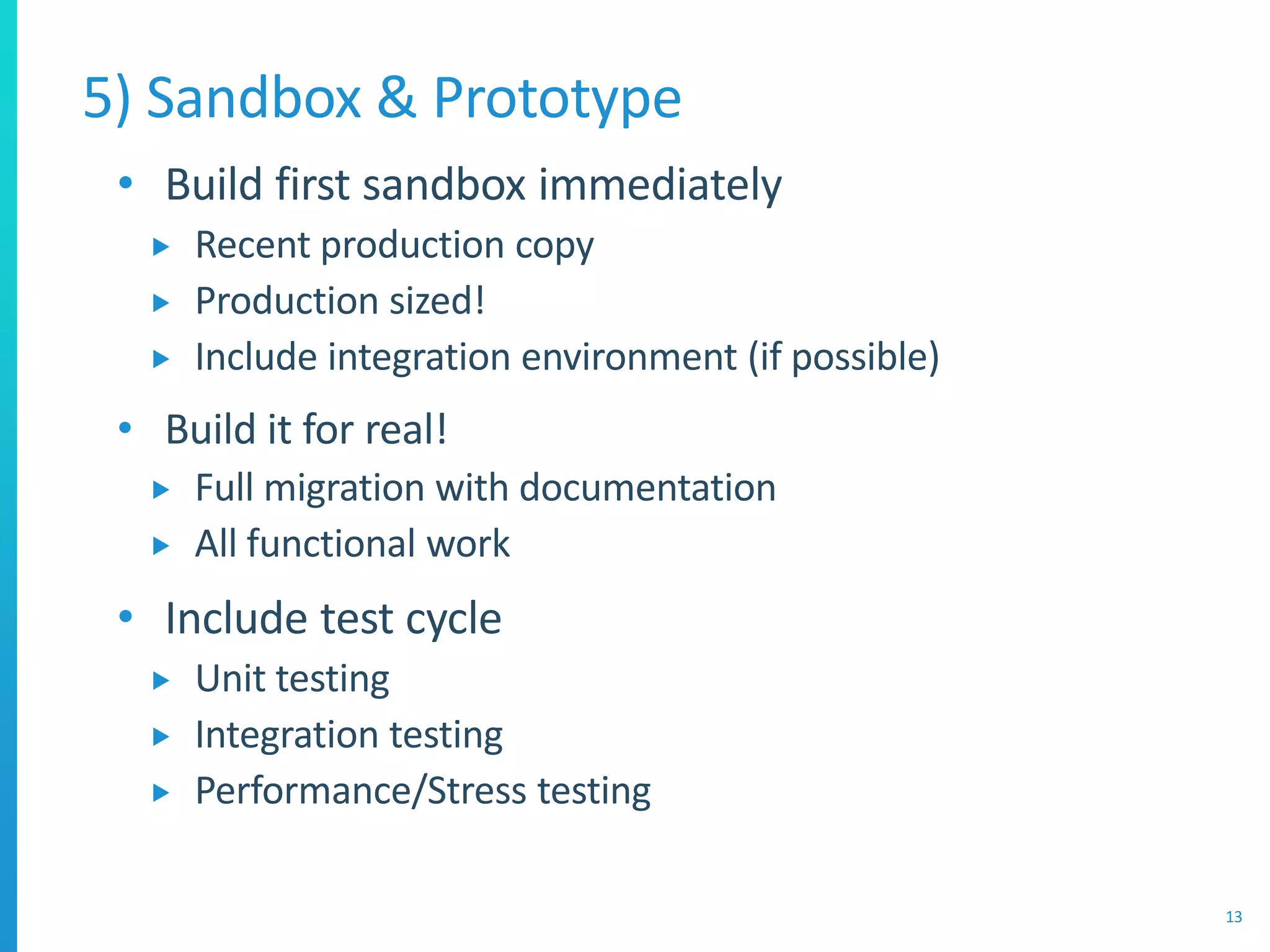 • Build first sandbox immediately
 Recent production copy
 Production sized!
 Include integration environment (if possible)
• Build it for real!
 Full migration with documentation
 All functional work
• Include test cycle
 Unit testing
 Integration testing
 Performance/Stress testing
5) Sandbox & Prototype
13
 
