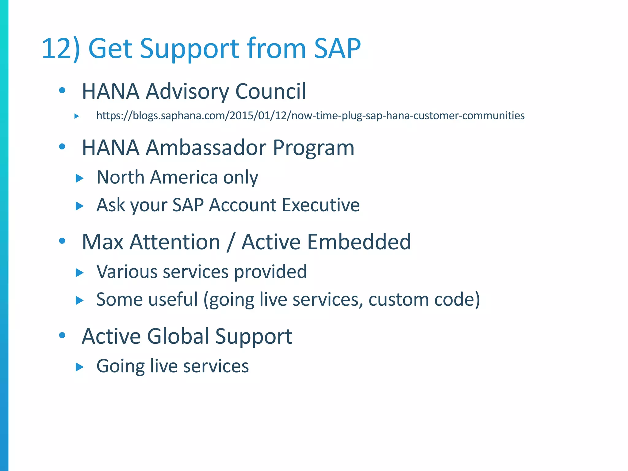 • HANA Advisory Council
 https://blogs.saphana.com/2015/01/12/now-time-plug-sap-hana-customer-communities
• HANA Ambassador Program
 North America only
 Ask your SAP Account Executive
• Max Attention / Active Embedded
 Various services provided
 Some useful (going live services, custom code)
• Active Global Support
 Going live services
12) Get Support from SAP
 