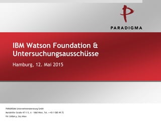 IBM Watson Foundation &
Untersuchungsausschüsse
Hamburg, 12. Mai 2015
PARADIGMA Unternehmensberatung Gmbh
Mariahilfer Straße 47/1/3, A – 1060 Wien, Tel. ++43-1-585 49 72
FN 134564 p, Sitz Wien
 