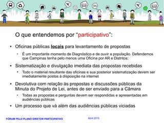 FÓRUM PELO PLANO DIRETOR PARTICIPATIVO Abril 2015
O que entendemos por “participativo”:
● Oficinas públicas locais para levantamento de propostas
• É um importante momento de Diagnóstico e de ouvir a população. Defendemos
que Campinas tenha pelo menos uma Oficina por AR e Distritos;
● Sistematização e divulgação imediata das propostas recebidas
• Todo o material resultante das oficinas e sua posterior sistematização devem ser
imediatamente postos à disposição na internet
● Devolutiva com relação às propostas e discussões públicas da
Minuta do Projeto de Lei, antes de ser enviado para a Câmara
• Todas as propostas e perguntas devem ser respondidas e apresentadas em
audiências públicas
● Um processo que vá além das audiências públicas viciadas
 