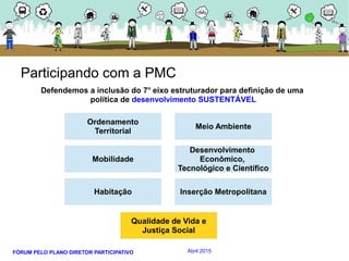 FÓRUM PELO PLANO DIRETOR PARTICIPATIVO Abril 2015
Ordenamento
Territorial
Habitação
Mobilidade
Meio Ambiente
Inserção Metropolitana
Desenvolvimento
Econômico,
Tecnológico e Científico
Qualidade de Vida e
Justiça Social
Participando com a PMC
Defendemos a inclusão do 7o
eixo estruturador para definição de uma
política de desenvolvimento SUSTENTÁVEL
 