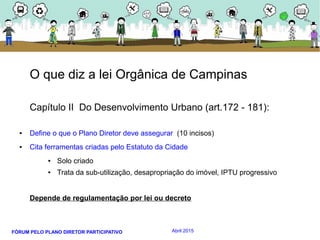 FÓRUM PELO PLANO DIRETOR PARTICIPATIVO Abril 2015
O que diz a lei Orgânica de Campinas
Capítulo II Do Desenvolvimento Urbano (art.172 - 181):
● Define o que o Plano Diretor deve assegurar (10 incisos)
● Cita ferramentas criadas pelo Estatuto da Cidade
● Solo criado
● Trata da sub-utilização, desapropriação do imóvel, IPTU progressivo
Depende de regulamentação por lei ou decreto
 