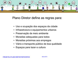 FÓRUM PELO PLANO DIRETOR PARTICIPATIVO Abril 2015
Plano Diretor define as regras para:
● Uso e ocupação dos espaços da cidade
● Infraestrutura e equipamentos urbanos
● Preservação de meio ambiente
● Moradias adequadas para todos
● Moradias próximas aos empregos
● Viário e transporte público de boa qualidade
● Espaços para lazer e cultura
 