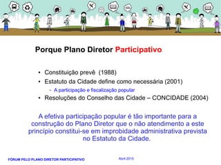 FÓRUM PELO PLANO DIRETOR PARTICIPATIVO Abril 2015
Porque Plano Diretor Participativo
● Constituição prevê (1988)
● Estatuto da Cidade define como necessária (2001)
– A participação e fiscalização popular
● Resoluções do Conselho das Cidade – CONCIDADE (2004)
A efetiva participação popular é tão importante para a
construção do Plano Diretor que o não atendimento a este
princípio constitui-se em improbidade administrativa prevista
no Estatuto da Cidade.
 