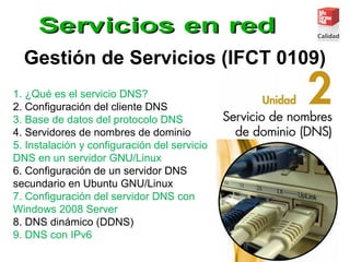 Gestión de Servicios (IFCT 0109)
1. ¿Qué es el servicio DNS?
2. Configuración del cliente DNS
3. Base de datos del protocolo DNS
4. Servidores de nombres de dominio
5. Instalación y configuración del servicio
DNS en un servidor GNU/Linux
6. Configuración de un servidor DNS
secundario en Ubuntu GNU/Linux
7. Configuración del servidor DNS con
Windows 2008 Server
8. DNS dinámico (DDNS)
9. DNS con IPv6
 