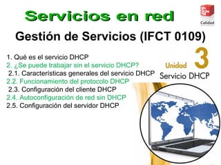 Gestión de Servicios (IFCT 0109)
1. Qué es el servicio DHCP
2. ¿Se puede trabajar sin el servicio DHCP?
2.1. Características generales del servicio DHCP
2.2. Funcionamiento del protocolo DHCP
2.3. Conﬁguración del cliente DHCP
2.4. Autoconﬁguración de red sin DHCP
2.5. Conﬁguración del servidor DHCP
 