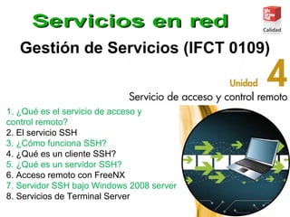 Gestión de Servicios (IFCT 0109)
1. ¿Qué es el servicio de acceso y
control remoto?
2. El servicio SSH
3. ¿Cómo funciona SSH?
4. ¿Qué es un cliente SSH?
5. ¿Qué es un servidor SSH?
6. Acceso remoto con FreeNX
7. Servidor SSH bajo Windows 2008 server
8. Servicios de Terminal Server
 