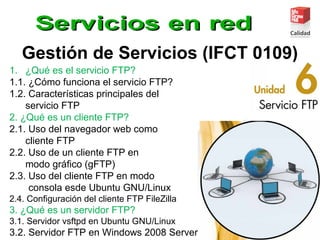 Gestión de Servicios (IFCT 0109)
1. ¿Qué es el servicio FTP?
1.1. ¿Cómo funciona el servicio FTP?
1.2. Características principales del
servicio FTP
2. ¿Qué es un cliente FTP?
2.1. Uso del navegador web como
cliente FTP
2.2. Uso de un cliente FTP en
modo gráﬁco (gFTP)
2.3. Uso del cliente FTP en modo
consola esde Ubuntu GNU/Linux
2.4. Conﬁguración del cliente FTP FileZilla
3. ¿Qué es un servidor FTP?
3.1. Servidor vsftpd en Ubuntu GNU/Linux
3.2. Servidor FTP en Windows 2008 Server
 