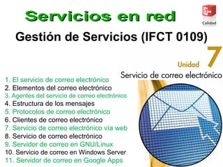 Gestión de Servicios (IFCT 0109)
1. El servicio de correo electrónico
2. Elementos del correo electrónico
3. Agentes del servicio de correo electrónico
4. Estructura de los mensajes
5. Protocolos de correo electrónico
6. Clientes de correo electrónico
7. Servicio de correo electrónico vía web
8. Servicio de correo electrónico
9. Servidor de correo en GNU/Linux
10. Servicio de correo en Windows Server
11. Servidor de correo en Google Apps
 