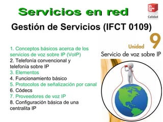 Gestión de Servicios (IFCT 0109)
1. Conceptos básicos acerca de los
servicios de voz sobre IP (VoIP)
2. Telefonía convencional y
telefonía sobre IP
3. Elementos
4. Funcionamiento básico
5. Protocolos de señalización por canal
6. Códecs
7. Proveedores de voz IP
8. Configuración básica de una
centralita IP
 