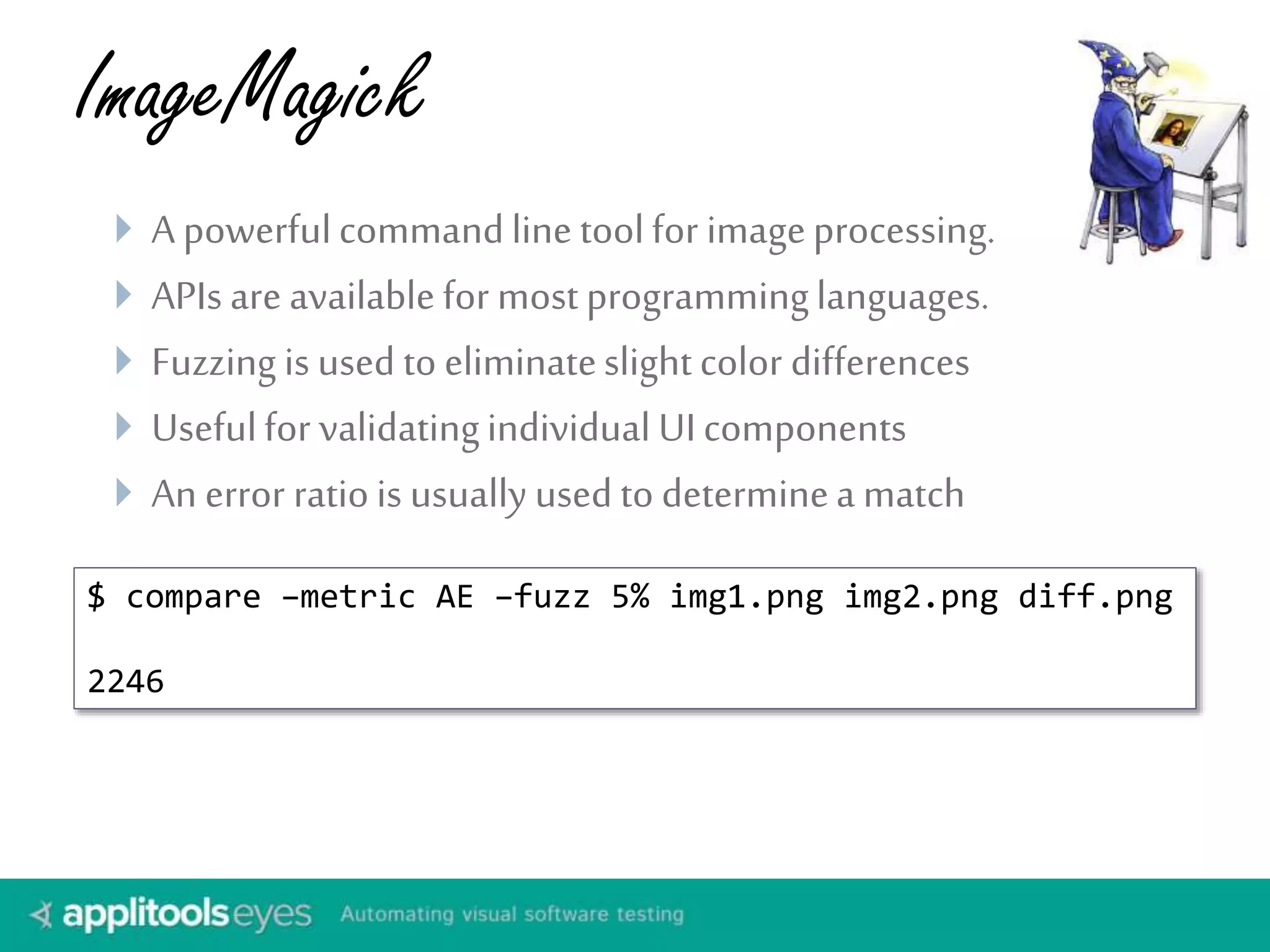 ImageMagick
 A powerfulcommandline toolfor imageprocessing.
 APIs are availablefor mostprogramminglanguages.
 Fuzzing is used to eliminateslightcolor differences
 Usefulfor validatingindividual UIcomponents
 An error ratiois usually used to determinea match
$ compare –metric AE –fuzz 5% img1.png img2.png diff.png
2246
 