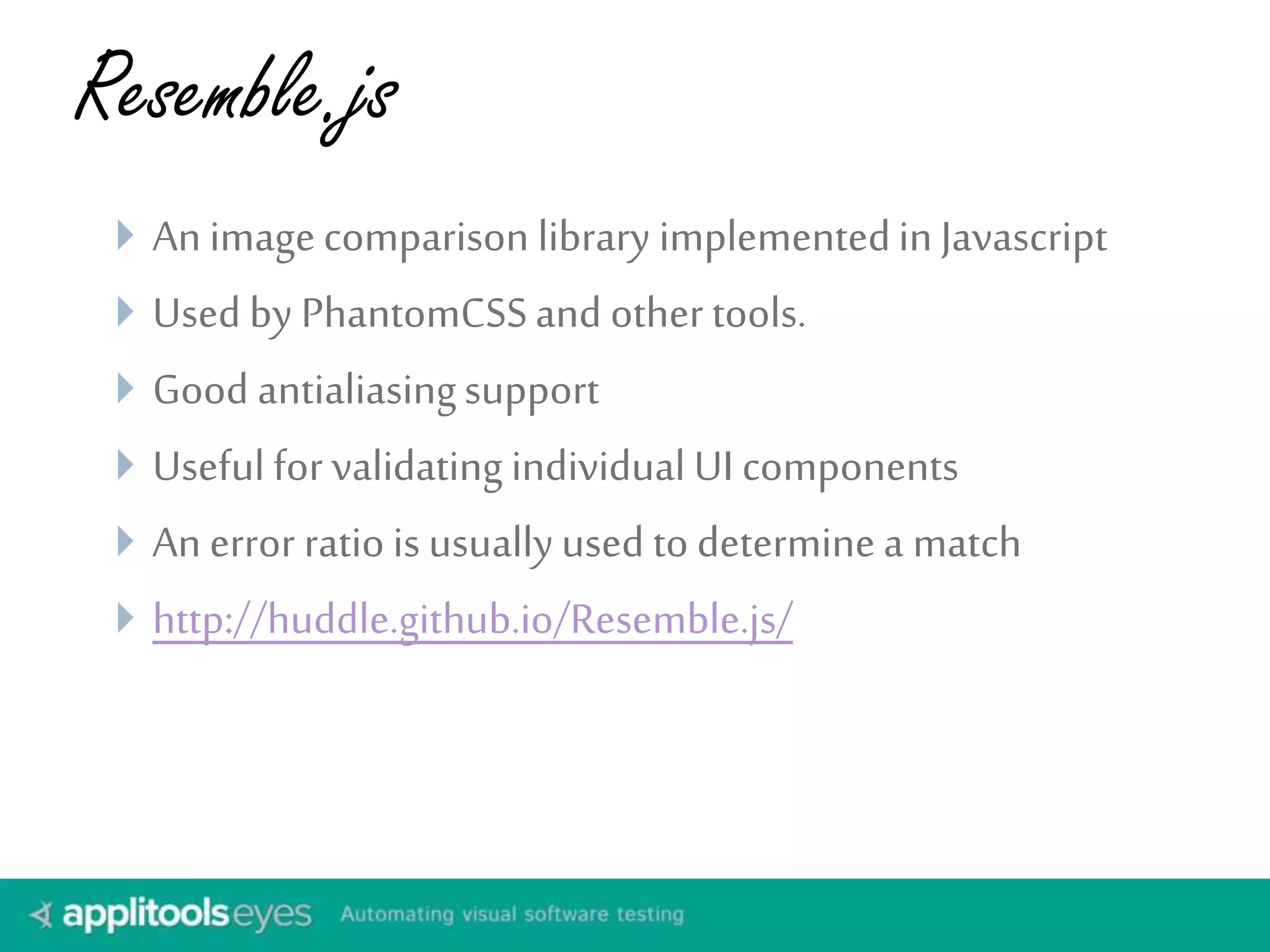 Resemble.js
 An imagecomparison library implementedin Javascript
 Used by PhantomCSSand other tools.
 Good antialiasingsupport
 Useful for validating individual UI components
 An error ratio is usuallyused to determinea match
 http://huddle.github.io/Resemble.js/
 