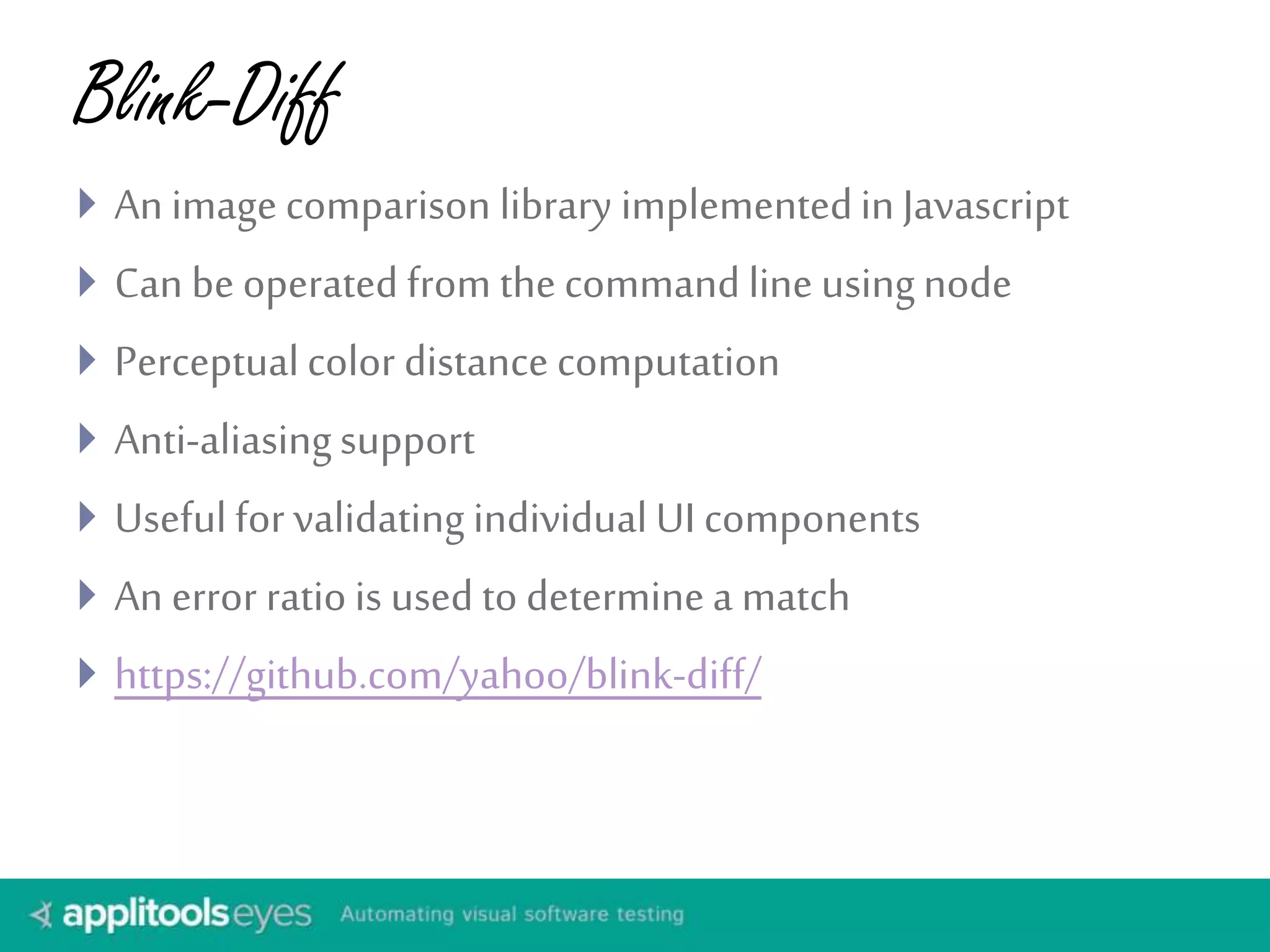 Blink-Diff
 An image comparison library implementedinJavascript
 Can be operated from the command line usingnode
 Perceptualcolor distance computation
 Anti-aliasingsupport
 Useful for validating individual UI components
 An error ratio is used to determinea match
 https://github.com/yahoo/blink-diff/
 
