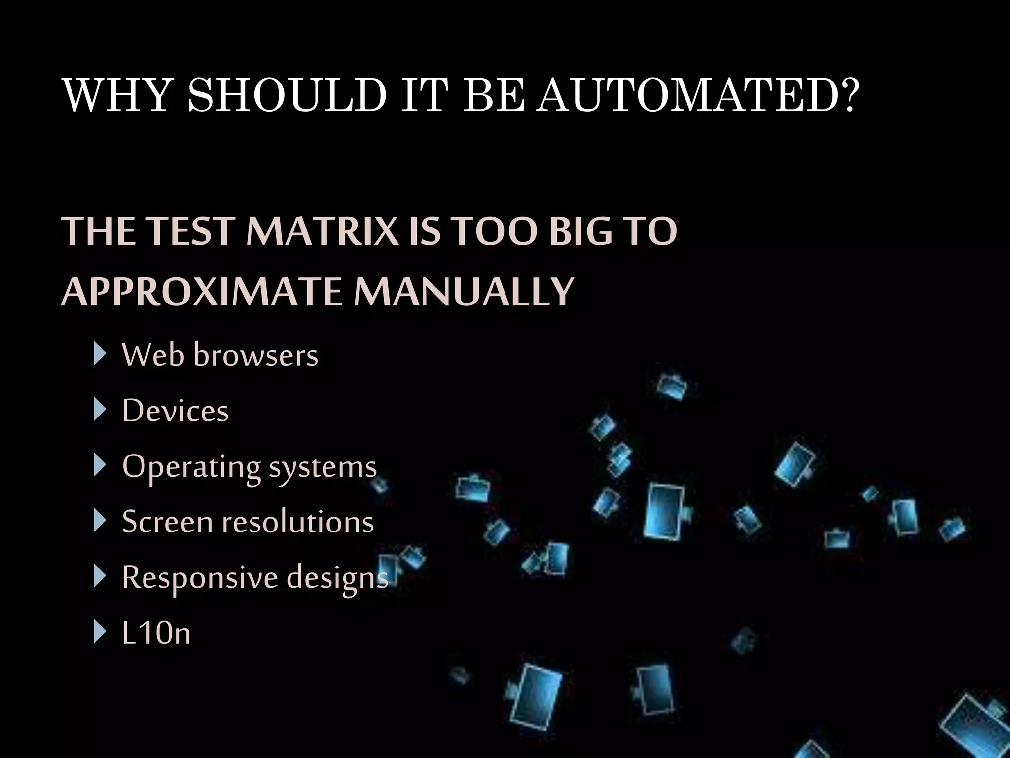 WHY SHOULD IT BE AUTOMATED?
THE TEST MATRIX IS TOO BIG TO
APPROXIMATE MANUALLY
 Webbrowsers
 Devices
 Operating systems
 Screen resolutions
 Responsive designs
 L10n
 
