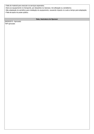 - Falta de material para executar os serviços esperados;
- Dano ao equipamento no transporte, por desastres na natureza, má utilização ou vandalismo;
- Não adaptação do semáforo para instalação do equipamento, causando impacto no custo e tempo para adaptação;
- Falta de apoio do poder público.
Data, Assinatura do Sponsor
09/05/2015 - Aprovado
TAP aprovado
 