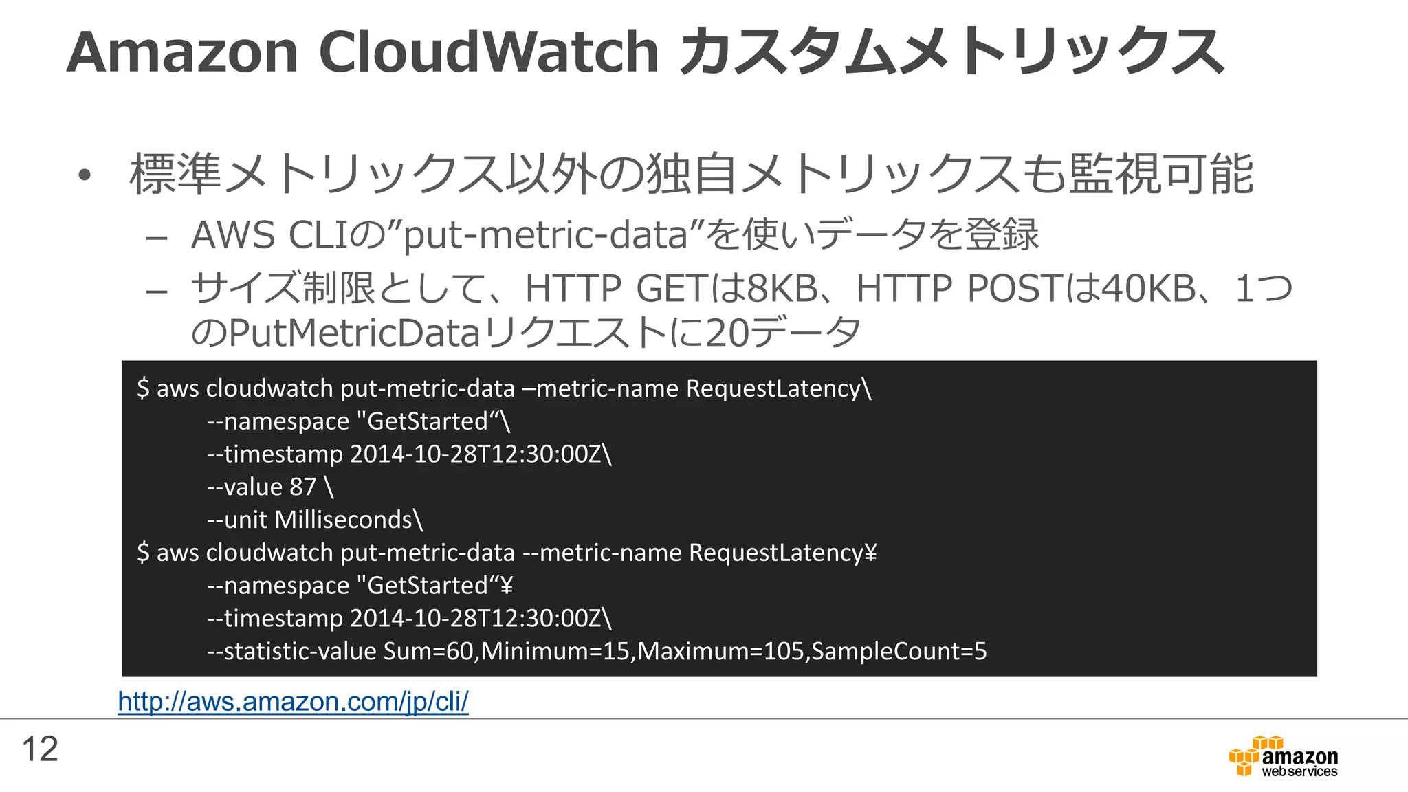 Amazon CloudWatch カスタムメトリックス
• 標準メトリックス以外の独自メトリックスも監視可能
– AWS CLIの”put-metric-data”を使いデータを登録
– サイズ制限として、HTTP GETは8KB、HTTP POSTは40KB、1つ
のPutMetricDataリクエストに20データ
$ aws cloudwatch put-metric-data –metric-name RequestLatency
--namespace "GetStarted“
--timestamp 2014-10-28T12:30:00Z
--value 87 
--unit Milliseconds
$ aws cloudwatch put-metric-data --metric-name RequestLatency¥
--namespace "GetStarted“¥
--timestamp 2014-10-28T12:30:00Z
--statistic-value Sum=60,Minimum=15,Maximum=105,SampleCount=5
12
http://aws.amazon.com/jp/cli/
 