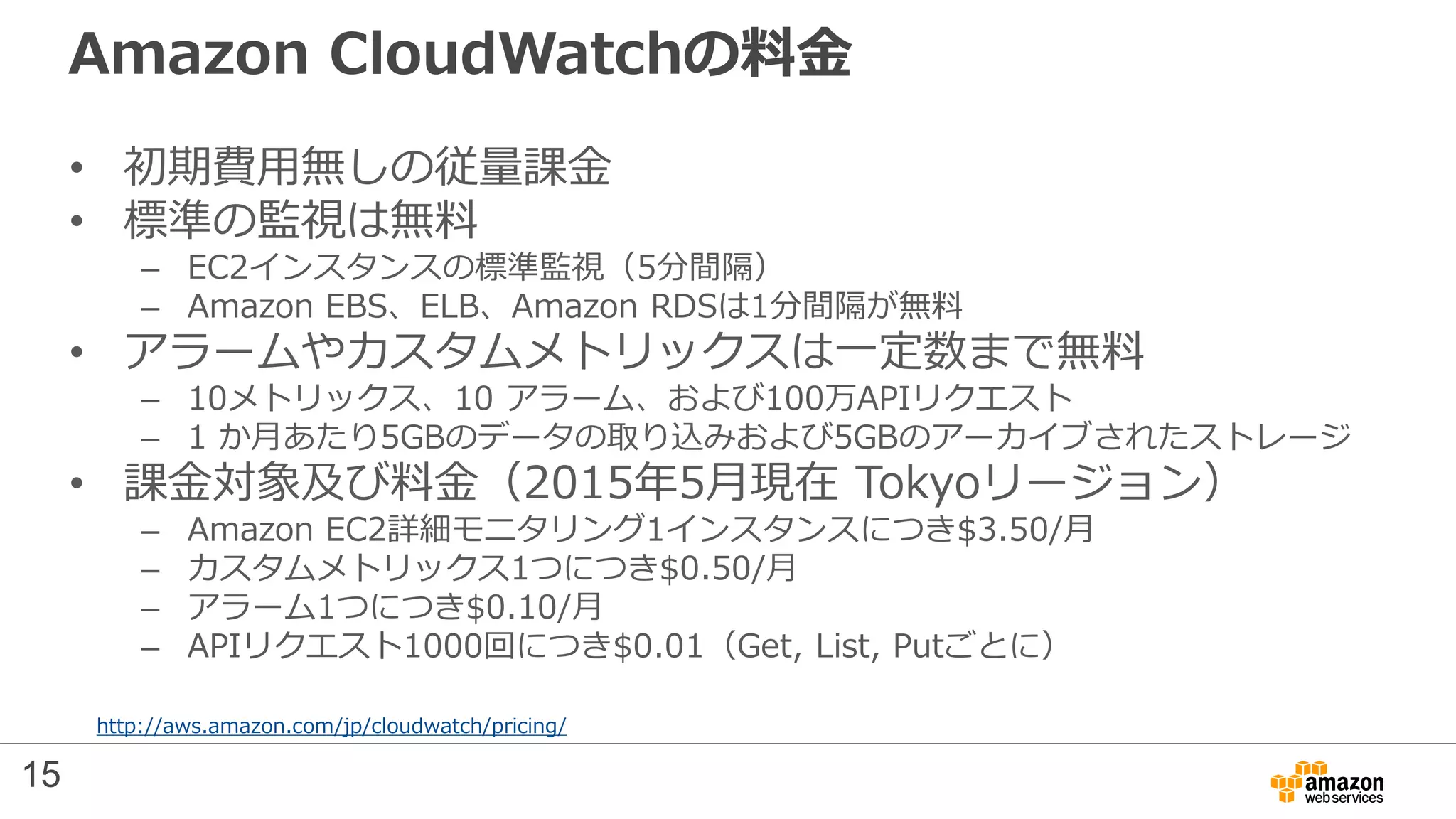 Amazon CloudWatchの料金
• 初期費用無しの従量課金
• 標準の監視は無料
– EC2インスタンスの標準監視（5分間隔）
– Amazon EBS、ELB、Amazon RDSは1分間隔が無料
• アラームやカスタムメトリックスは一定数まで無料
– 10メトリックス、10 アラーム、および100万APIリクエスト
– 1 か月あたり5GBのデータの取り込みおよび5GBのアーカイブされたストレージ
• 課金対象及び料金（2015年5月現在 Tokyoリージョン）
– Amazon EC2詳細モニタリング1インスタンスにつき$3.50/月
– カスタムメトリックス1つにつき$0.50/月
– アラーム1つにつき$0.10/月
– APIリクエスト1000回につき$0.01（Get, List, Putごとに）
http://aws.amazon.com/jp/cloudwatch/pricing/
15
 
