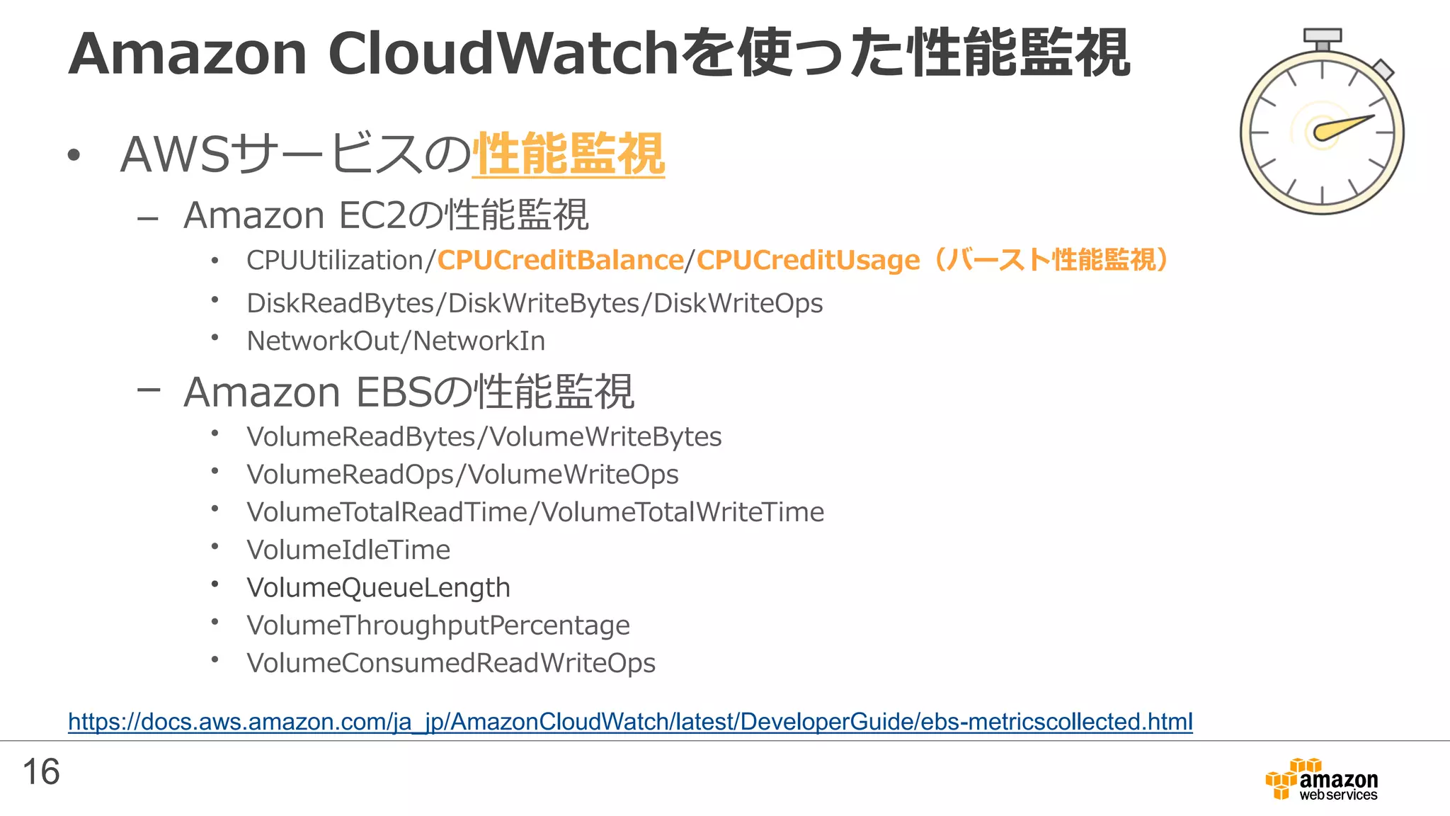Amazon CloudWatchを使った性能監視
• AWSサービスの性能監視
– Amazon EC2の性能監視
• CPUUtilization/CPUCreditBalance/CPUCreditUsage（バースト性能監視）
• DiskReadBytes/DiskWriteBytes/DiskWriteOps
• NetworkOut/NetworkIn
– Amazon EBSの性能監視
• VolumeReadBytes/VolumeWriteBytes
• VolumeReadOps/VolumeWriteOps
• VolumeTotalReadTime/VolumeTotalWriteTime
• VolumeIdleTime
• VolumeQueueLength
• VolumeThroughputPercentage
• VolumeConsumedReadWriteOps
https://docs.aws.amazon.com/ja_jp/AmazonCloudWatch/latest/DeveloperGuide/ebs-metricscollected.html
16
 