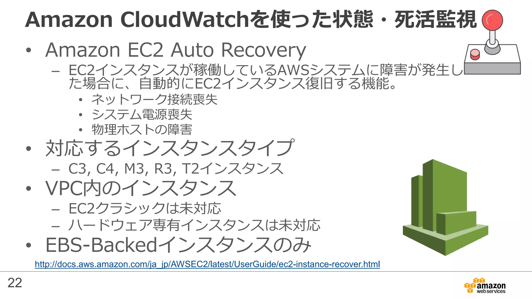 Amazon CloudWatchを使った状態・死活監視
• Amazon EC2 Auto Recovery
– EC2インスタンスが稼働しているAWSシステムに障害が発生し
た場合に、自動的にEC2インスタンス復旧する機能。
• ネットワーク接続喪失
• システム電源喪失
• 物理ホストの障害
• 対応するインスタンスタイプ
– C3, C4, M3, R3, T2インスタンス
• VPC内のインスタンス
– EC2クラシックは未対応
– ハードウェア専有インスタンスは未対応
• EBS-Backedインスタンスのみ
http://docs.aws.amazon.com/ja_jp/AWSEC2/latest/UserGuide/ec2-instance-recover.html
22
 