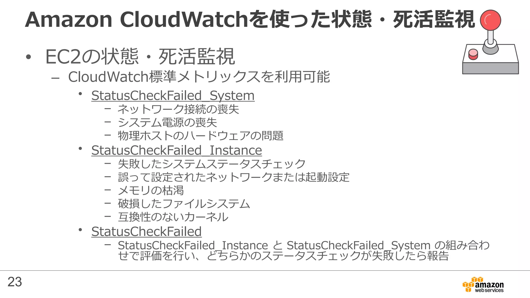 Amazon CloudWatchを使った状態・死活監視
• EC2の状態・死活監視
– CloudWatch標準メトリックスを利用可能
• StatusCheckFailed_System
– ネットワーク接続の喪失
– システム電源の喪失
– 物理ホストのハードウェアの問題
• StatusCheckFailed_Instance
– 失敗したシステムステータスチェック
– 誤って設定されたネットワークまたは起動設定
– メモリの枯渇
– 破損したファイルシステム
– 互換性のないカーネル
• StatusCheckFailed
– StatusCheckFailed_Instance と StatusCheckFailed_System の組み合わ
せで評価を行い、どちらかのステータスチェックが失敗したら報告
23
 