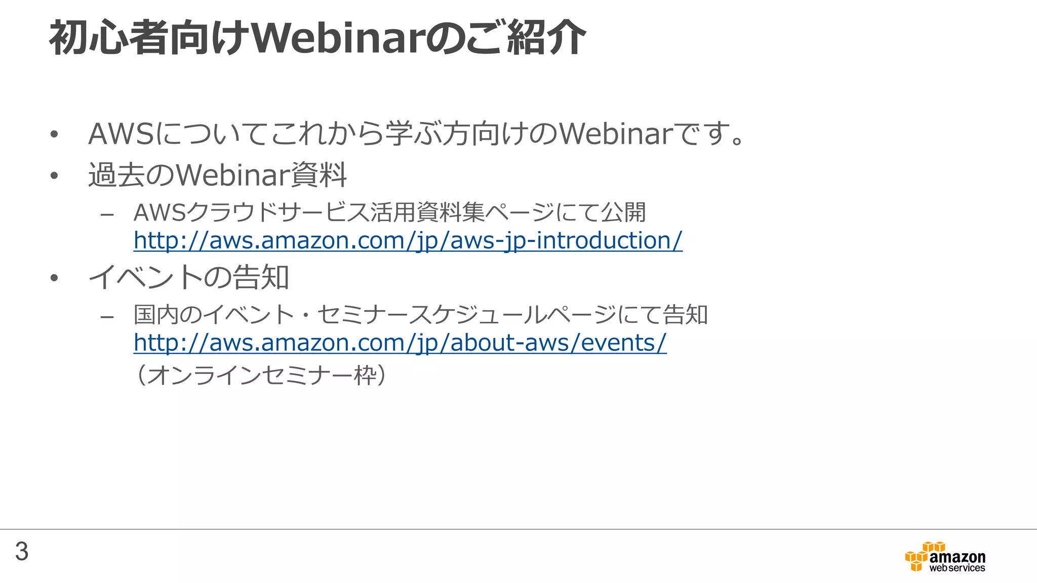 初心者向けWebinarのご紹介
• AWSについてこれから学ぶ方向けのWebinarです。
• 過去のWebinar資料
– AWSクラウドサービス活用資料集ページにて公開
http://aws.amazon.com/jp/aws-jp-introduction/
• イベントの告知
– 国内のイベント・セミナースケジュールページにて告知
http://aws.amazon.com/jp/about-aws/events/
（オンラインセミナー枠）
3
 