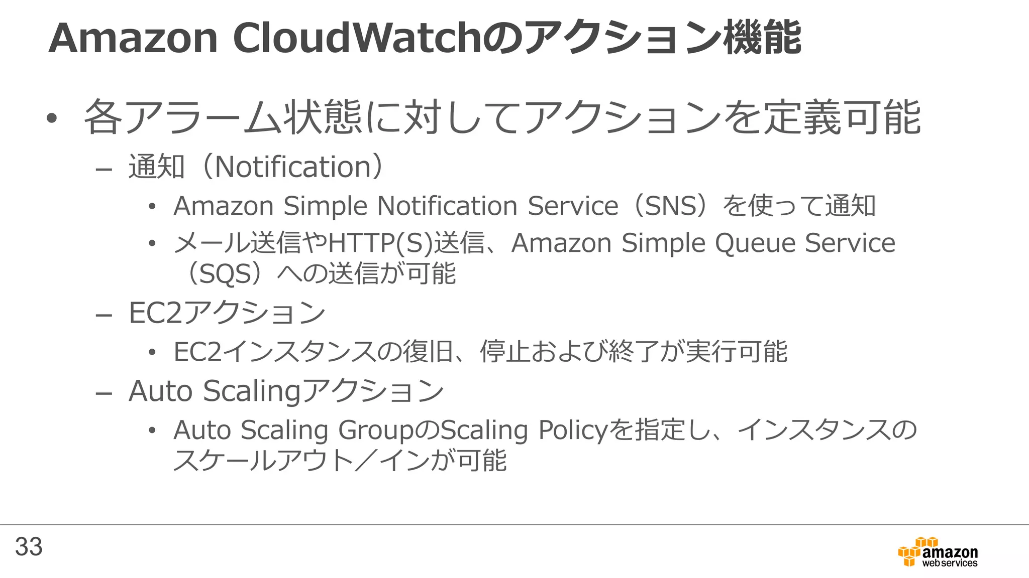 Amazon CloudWatchのアクション機能
• 各アラーム状態に対してアクションを定義可能
– 通知（Notification）
• Amazon Simple Notification Service（SNS）を使って通知
• メール送信やHTTP(S)送信、Amazon Simple Queue Service
（SQS）への送信が可能
– EC2アクション
• EC2インスタンスの復旧、停止および終了が実行可能
– Auto Scalingアクション
• Auto Scaling GroupのScaling Policyを指定し、インスタンスの
スケールアウト／インが可能
33
 