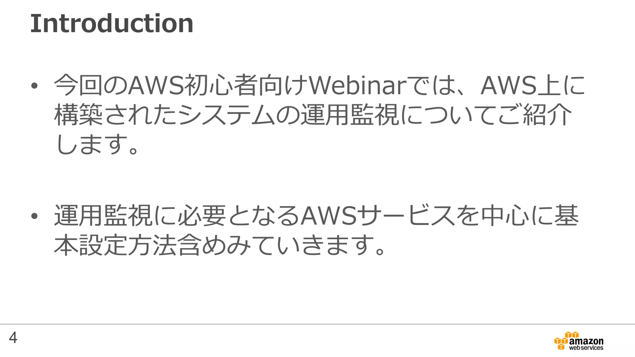 Introduction
• 今回のAWS初心者向けWebinarでは、AWS上に
構築されたシステムの運用監視についてご紹介
します。
• 運用監視に必要となるAWSサービスを中心に基
本設定方法含めみていきます。
4
 
