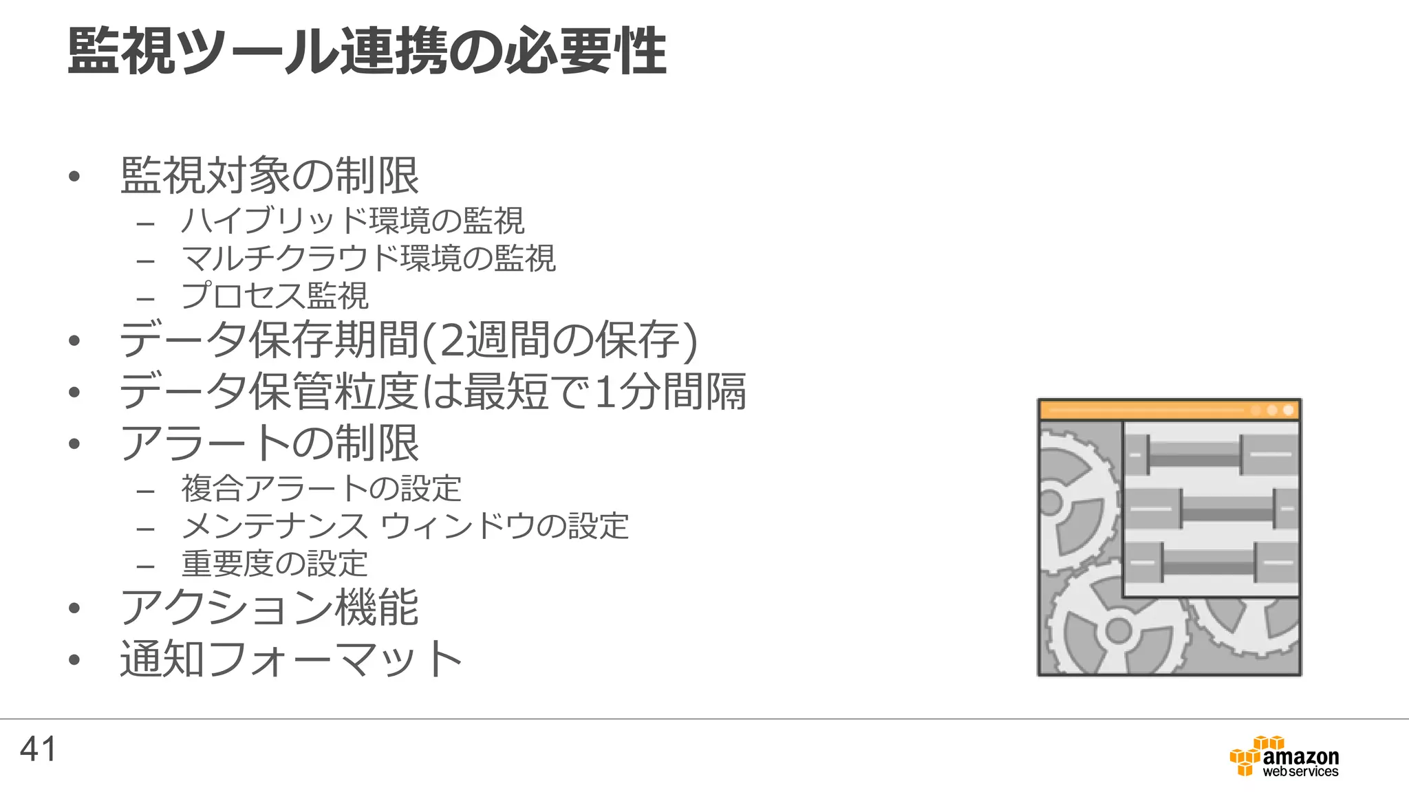監視ツール連携の必要性
• 監視対象の制限
– ハイブリッド環境の監視
– マルチクラウド環境の監視
– プロセス監視
• データ保存期間(2週間の保存)
• データ保管粒度は最短で1分間隔
• アラートの制限
– 複合アラートの設定
– メンテナンス ウィンドウの設定
– 重要度の設定
• アクション機能
• 通知フォーマット
41
 