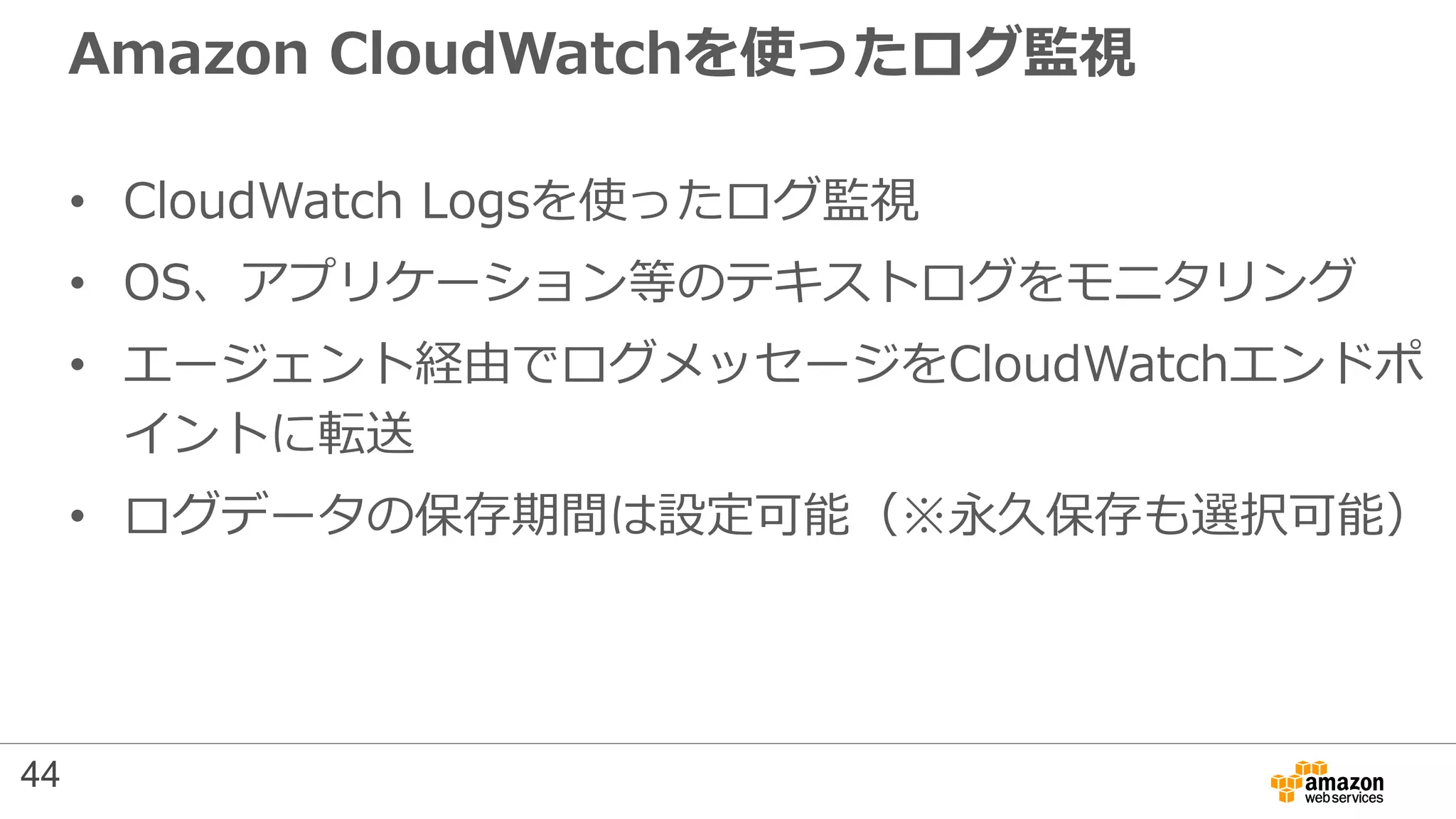 Amazon CloudWatchを使ったログ監視
• CloudWatch Logsを使ったログ監視
• OS、アプリケーション等のテキストログをモニタリング
• エージェント経由でログメッセージをCloudWatchエンドポ
イントに転送
• ログデータの保存期間は設定可能（※永久保存も選択可能）
44
 