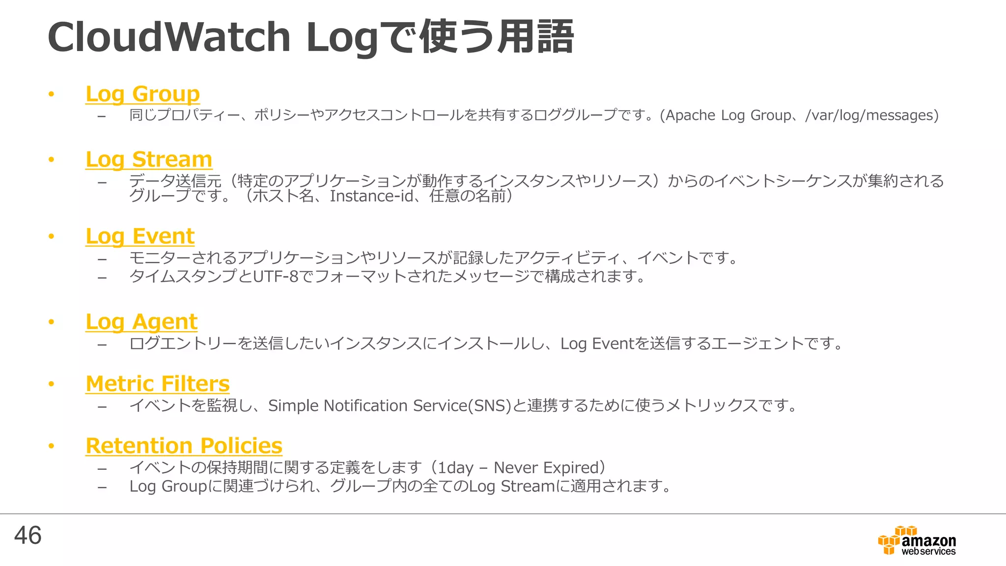 CloudWatch Logで使う用語
• Log Group
– 同じプロパティー、ポリシーやアクセスコントロールを共有するロググループです。(Apache Log Group、/var/log/messages)
• Log Stream
– データ送信元（特定のアプリケーションが動作するインスタンスやリソース）からのイベントシーケンスが集約される
グループです。（ホスト名、Instance-id、任意の名前）
• Log Event
– モニターされるアプリケーションやリソースが記録したアクティビティ、イベントです。
– タイムスタンプとUTF-8でフォーマットされたメッセージで構成されます。
• Log Agent
– ログエントリーを送信したいインスタンスにインストールし、Log Eventを送信するエージェントです。
• Metric Filters
– イベントを監視し、Simple Notification Service(SNS)と連携するために使うメトリックスです。
• Retention Policies
– イベントの保持期間に関する定義をします（1day – Never Expired）
– Log Groupに関連づけられ、グループ内の全てのLog Streamに適用されます。
46
 