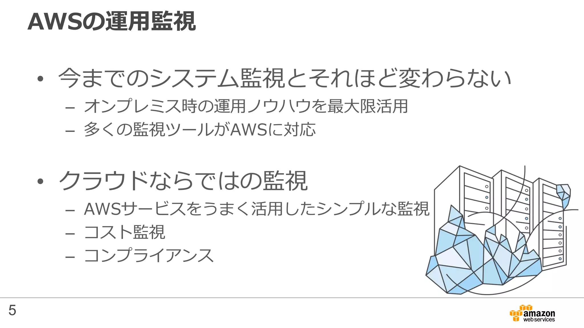 AWSの運用監視
• 今までのシステム監視とそれほど変わらない
– オンプレミス時の運用ノウハウを最大限活用
– 多くの監視ツールがAWSに対応
• クラウドならではの監視
– AWSサービスをうまく活用したシンプルな監視
– コスト監視
– コンプライアンス
5
 