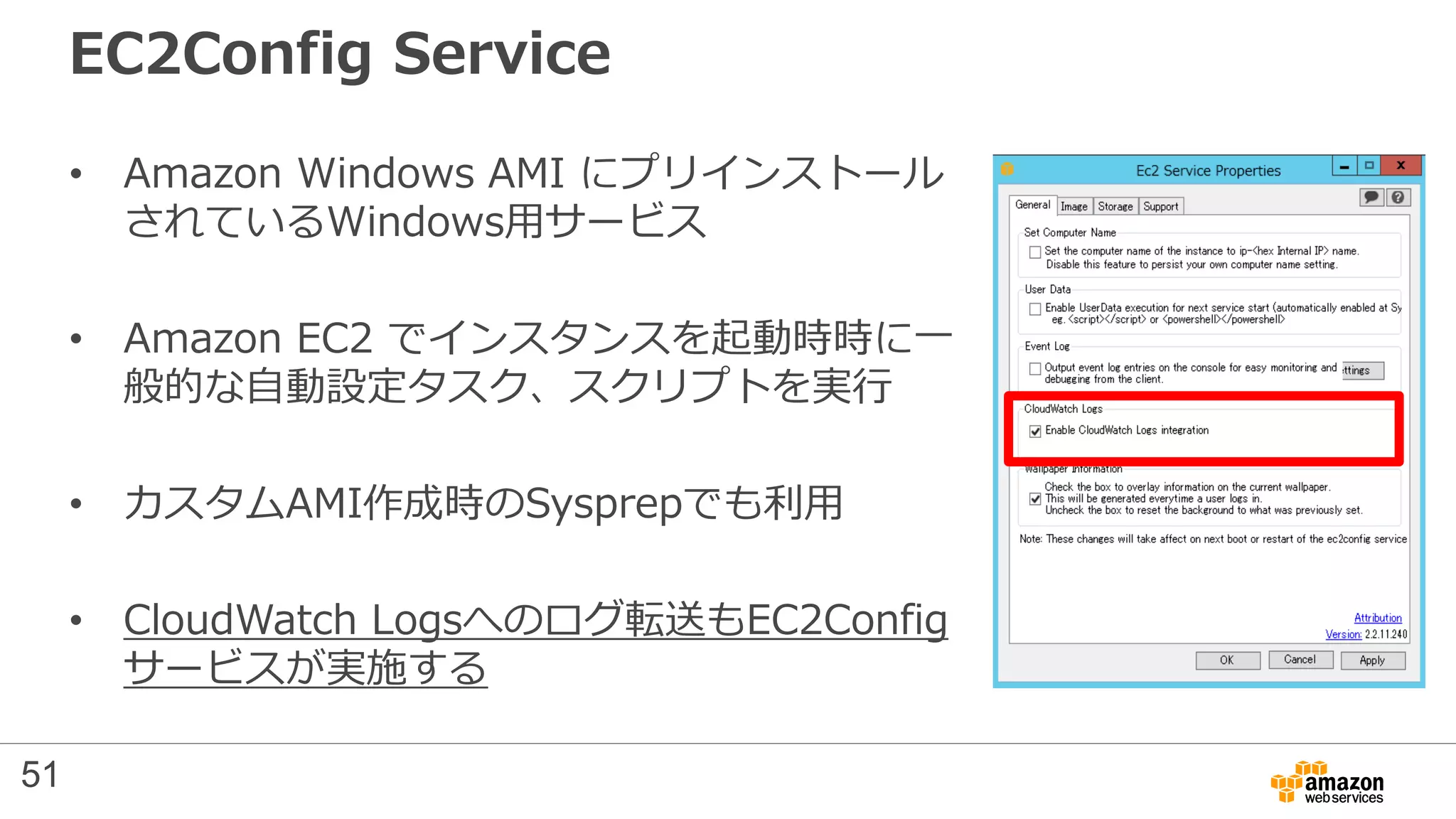 EC2Config Service
• Amazon Windows AMI にプリインストール
されているWindows用サービス
• Amazon EC2 でインスタンスを起動時時に一
般的な自動設定タスク、スクリプトを実行
• カスタムAMI作成時のSysprepでも利用
• CloudWatch Logsへのログ転送もEC2Config
サービスが実施する
51
 