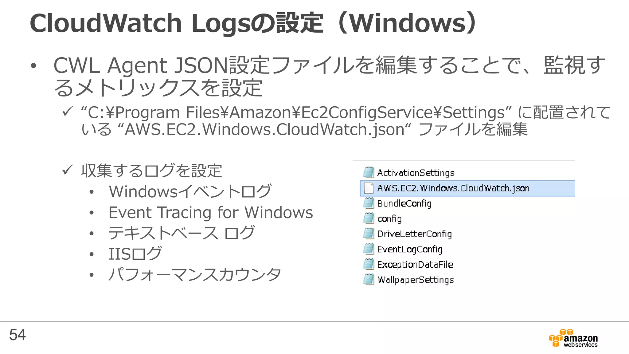 CloudWatch Logsの設定（Windows）
• CWL Agent JSON設定ファイルを編集することで、監視す
るメトリックスを設定
 “C:Program FilesAmazonEc2ConfigServiceSettings” に配置されて
いる “AWS.EC2.Windows.CloudWatch.json“ ファイルを編集
 収集するログを設定
• Windowsイベントログ
• Event Tracing for Windows
• テキストベース ログ
• IISログ
• パフォーマンスカウンタ
54
 