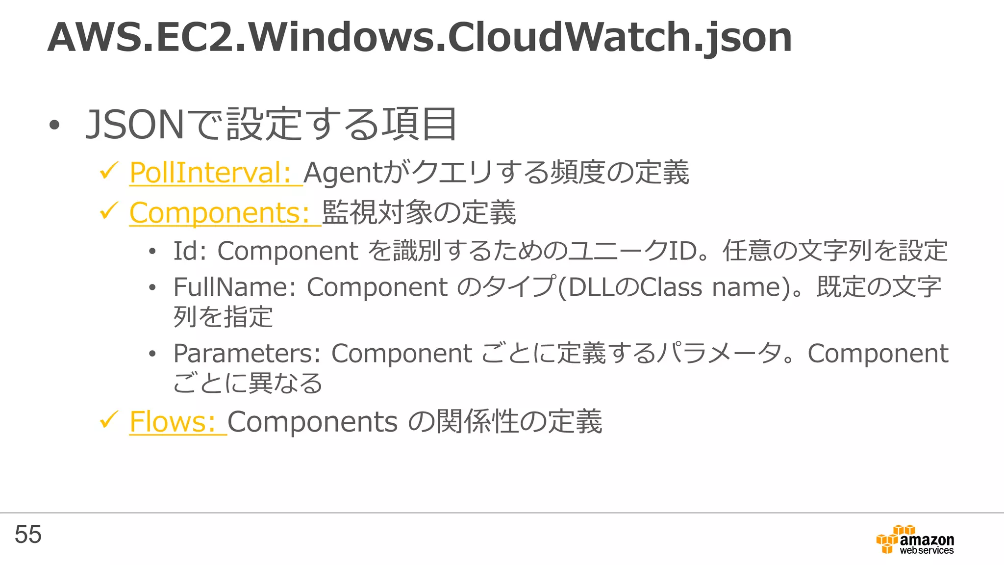 AWS.EC2.Windows.CloudWatch.json
• JSONで設定する項目
 PollInterval: Agentがクエリする頻度の定義
 Components: 監視対象の定義
• Id: Component を識別するためのユニークID。任意の文字列を設定
• FullName: Component のタイプ(DLLのClass name)。既定の文字
列を指定
• Parameters: Component ごとに定義するパラメータ。Component
ごとに異なる
 Flows: Components の関係性の定義
55
 