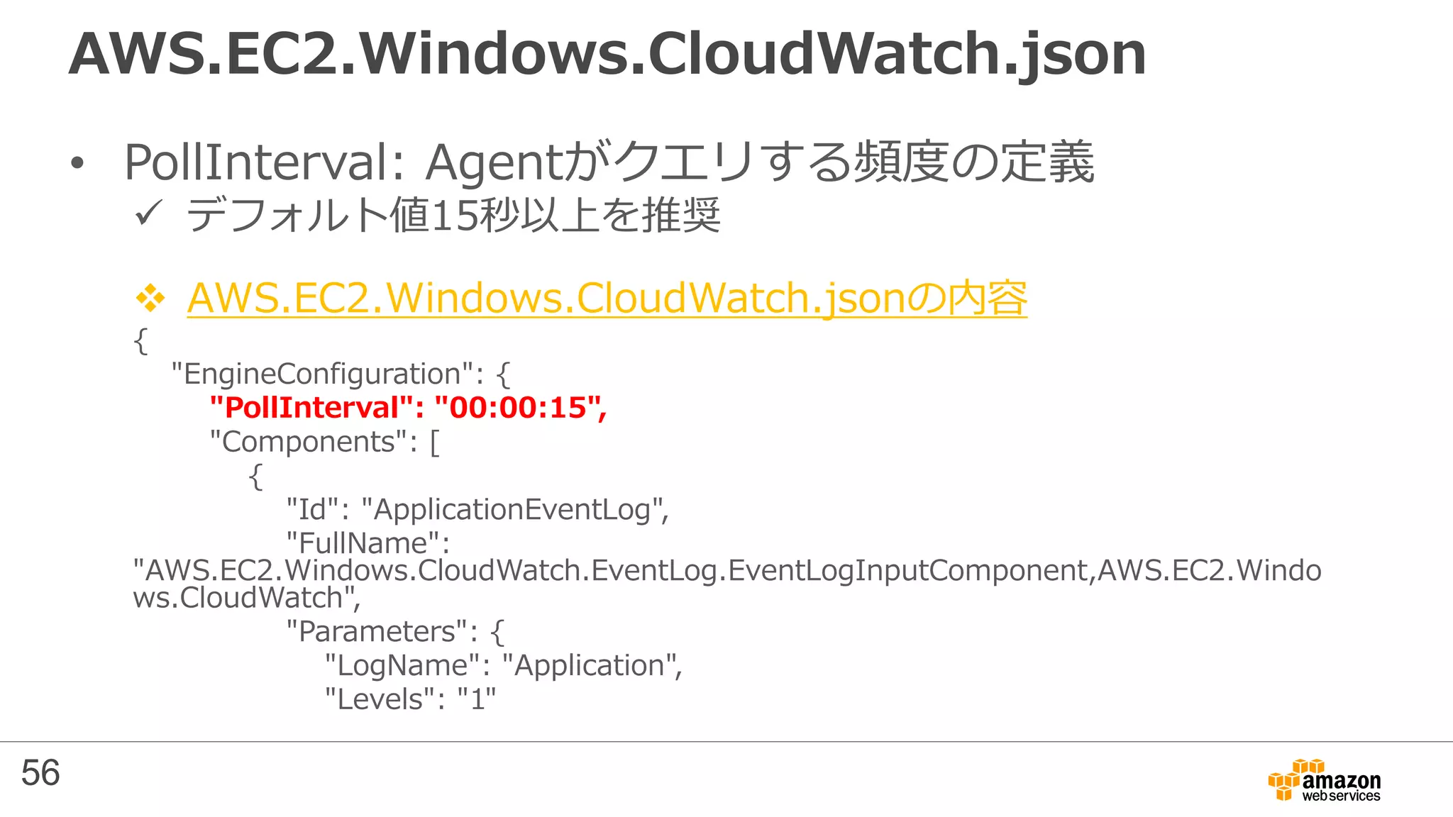 AWS.EC2.Windows.CloudWatch.json
• PollInterval: Agentがクエリする頻度の定義
 デフォルト値15秒以上を推奨
 AWS.EC2.Windows.CloudWatch.jsonの内容
{
"EngineConfiguration": {
"PollInterval": "00:00:15",
"Components": [
{
"Id": "ApplicationEventLog",
"FullName":
"AWS.EC2.Windows.CloudWatch.EventLog.EventLogInputComponent,AWS.EC2.Windo
ws.CloudWatch",
"Parameters": {
"LogName": "Application",
"Levels": "1"
56
 